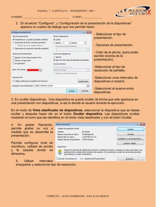 PAGINA 7 - CAPITULO 4 – POWERPOINT 2007 –                                    7

NOMBRE: ___________________________________   CURSO: _______________

   2. En el sector “Configurar”, y “Configuración de la presentación de la diapositivas”
      aparece un cuadro de dialogo que nos permite hacer:

                                                             - Seleccionar el tipo de
                                                             presentación.

                                                             - Opciones de presentación.

                                                             - Color de la pluma. (para poder
                                                             escribir encima de la
                                                             presentación).

                                                             -Seleccionar el tipo de
                                                             resolución de pantalla.

                                                             -Seleccionar unos intervalos de
                                                             diapositivas a mostrar.

                                                             -Seleccionar el avance entre
                                                             diapositivas.

3. En ocultar diapositivas, Una diapositiva se puede ocultar de forma que sólo aparezca en
una presentación con diapositivas, si así lo decide el usuario durante la ejecución.

En el modo de Vista clasificador de diapositivas, seleccionar la diapositiva que se desea
ocultar y después hacer clic en el botón Ocultar diapositiva. Las diapositivas ocultas
muestran el icono que las identifica en el modo vista clasificador y con el botón Ocultar

4, En grabar Narración,
permite grabar su voz a
medida que se desarrolla la
presentación.

Permite configurar nivel de
micrófono, calidad de sonido
y la carpeta donde se
almacena.

   5,   Utilizar   intervalos
   ensayados y seleccionar tipo de resolución.




                         COMPUTO – ALEX ZAMBRANO – SAN JUAN BOSCO
 