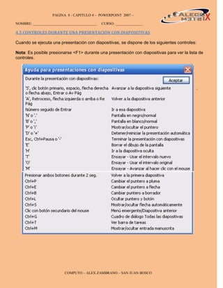 PAGINA 8 - CAPITULO 4 – POWERPOINT 2007 –                                       8

NOMBRE: ___________________________________   CURSO: _______________

4.5 CONTROLES DURANTE UNA PRESENTACIÓN CON DIAPOSITIVAS

Cuando se ejecuta una presentación con diapositivas, se dispone de los siguientes controles:

Nota: Es posible presionarse <F1> durante una presentación con diapositivas para ver la lista de
controles.




                                                                                            .




                         COMPUTO – ALEX ZAMBRANO – SAN JUAN BOSCO
 