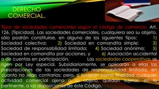 DERECHO
COMERCIAL.
Tipos de sociedades comerciales según el código de comercio. Art.
126. (Tipicidad). Las sociedades comerciales, cualquiera sea su objeto,
sólo podrán constituirse, en alguno de los siguientes tipos: 1)
Sociedad colectiva; 2) Sociedad en comandita simple; 3)
Sociedad de responsabilidad limitada; 4) Sociedad anónima; 5)
Sociedad en comandita por acciones, y 6) Asociación accidental
o de cuentas en participación. Las sociedades cooperativas se
rigen por Ley especial. Subsidiariamente, se aplicarán a ellas las
prescripciones de las sociedades de responsabilidad limitada, en
cuanto no sean contrarias; pero, si tuvieran como finalidad cualquier
actividad comercial ajena a su objeto, quedan sujetas, en lo
pertinente, a las disposiciones de éste Código.
 