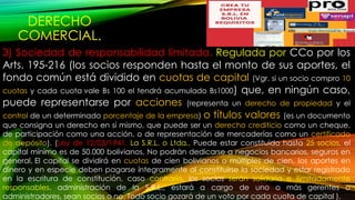 DERECHO
COMERCIAL.
3) Sociedad de responsabilidad limitada. Regulada por CCo por los
Arts. 195-216 (los socios responden hasta el monto de sus aportes, el
fondo común está dividido en cuotas de capital (Vgr. si un socio compro 10
cuotas y cada cuota vale Bs 100 el tendrá acumulado Bs1000) que, en ningún caso,
puede representarse por acciones (representa un derecho de propiedad y el
control de un determinado porcentaje de la empresa) o títulos valores (es un documento
que consigna un derecho en sí mismo, que puede ser un derecho crediticio como un cheque,
de participación como una acción, o de representación de mercaderías como un certificado
de depósito). (Ley de 12/03/1941. La S.R.L. o Ltda., Puede estar constituido hasta 25 socios, el
capital mínimo es de 50.000 bolivianos, No podrán dedicarse a negocios bancarios, seguros en
general, El capital se dividirá en cuotas de cien bolivianos o múltiples de cien, los aportes en
dinero y en especie deben pagarse íntegramente al constituirse la sociedad y estar registrado
en la escritura de constitución, caso contrario, los socios serán solidaria e ilimitadamente
responsables. administración de la S.R.L., estará a cargo de uno o más gerentes o
administradores, sean socios o no. Todo socio gozará de un voto por cada cuota de capital ).
 
