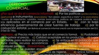 DERECHO
COMERCIAL.
¿Por qué se da el comercio informal?. a) Por las políticas (proteccionista y
aperturista) e instrumentos (arancelarias “Ad valoren, especifico y mixto” y no arancelarias
“cuotas de importación, subsidios, normas burocráticas, políticas de compras publicas, etc.)
SON aplicados en el comercio por un Estado, b) con la baja
eficiencia gubernamental de crear fuentes de trabajo c) por la
corrupción estatal. (en Bolivia el comercio informal creció con la implementación del D.S.
21060 de 1985).
Ventajas. a) Precios más bajos que en el comercio formal, b) Posibilidad
de regatear el precio, c) Calidad aceptable en los productos, d) Lugar
accesible para realizar las compras, e) Se enfoca en la población que
tiene menos recursos económicos f) Genera trabajo informal para
cualquier persona. Desventajas. a) Falta de garantía en los productos y
servicios, b) Se pueden encontrar productos robados o piratas, c)
instalaciones inadecuadas, d)Falta de higiene, e) Única forma de
 