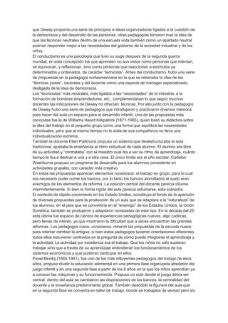 que Dewey proponía una serie de principios e ideas organizadoras ligadas a la cuestión de
la democracia y del desarrollo de las personas, otras pedagogías tomaron mas la idea de
que las técnicas neutrales dentro de una escuela vista también como un apartado neutral
podrían responder mejor a las necesidades del gobierno de la sociedad industrial y de los
niños.
El conductismo es una psicología que tuvo su auge después de la segunda guerra
mundial, en esta concepción los que aprenden no son vistos como personas que intentan,
se equivocan, y reflexionan, sino como personas que reaccionan a estímulos ya
determinados y ordenados, de carácter “tecnicista”. Antes del conductismo, hubo una serie
de propuestas en la pedagogía norteamericana en la que se retomaba la idea de las
“técnicas justas”, neutrales y del docente como una especie de manager especializado,
desligado de la idea de democracia.
Los “tecnicistas” más neutrales, más ligados a las “necesidades” de la industria, a la
formación de hombres emprendedores, etc., complementaban lo que según muchos
docentes las indicaciones de Dewey no ofrecían: técnicas. Por ello junto con la pedagogía
de Dewey hubo una serie de pedagogos que introdujeron y practicaron diversos métodos
para hacer del aula un espacio para el desarrollo infantil. Una de las propuestas más
conocidas fue la de Williams Heard Kilkpatrick (1871-1965), quien basó su didáctica sobre
la idea del trabajo en el pequeño grupo como una forma que equilibra las necesidades
individuales, pero que al mismo tiempo no lo aísla de sus compañeros no lleva una
individualización extrema.
También la docente Ellen Parkhurst propuso un sistema que desestructuraba el aula
tradicional, ajustaba la enseñanza al ritmo individual de cada alumno. El alumno era libre
de su actividad y “contrataba” con el maestro cual iba a ser su ritmo de aprendizaje, cuánto
tiempo le iba a dedicar a una y a otra cosa. El único límite era el año escolar. Carleton
Washburne propuso un programa de desarrollo para los alumnos consistente en
actividades grupales, con carácter más creativo.
En todas las propuestas aparecen elementos novedosos: el trabajo en grupo, para lo cual
era necesario poder correr los bancos, por lo tanto los bancos atornillados al suelo eran
enemigos de los elementos de reforma. La posición central del docente parecía diluirse
intermitentemente. Si bien la forma rígida del aula parecía esfumarse, esta subsistía.
El contexto de rápido crecimiento en los Estado Unidos, constituye el fondo de la aparición
de diversas propuestas para la producción de un aula que se adaptara a la “naturaleza” de
los alumnos, en el país que se convertiría en el “enemigo” de los Estados Unidos, la Unión
Soviética, también se produjeron y adaptaron novedades de este tipo. En la década del 20
esta última fue espacio de cientos de experiencias pedagógicas nuevas, algo caóticas,
pero llenas de interés, ya que mostraron la dificultad que a veces encuentran las grandes
reformas. Los pedagogos rusos, ucranianos, miraron las propuestas de la escuela nueva
para intentar cambiar la antigua, si bien estos pedagogos tuvieron orientaciones diferentes
todos ellos estuvieron centrados en la pregunta de cómo puede integrarse el aprendizaje y
la actividad. La actividad por excelencia era el trabajo. Que los niños no solo supieran
trabajar sino que a través de su aprendizaje entendieran los funcionamientos de los
sistemas económicos y que pudieran participar en ellos.
Pavel Blonkij (1884-1941), fue uno de los más influyentes pedagogos del trabajo de esos
años, propuso dividir la educación elemental en una primera fase organizada alrededor del
juego infantil y en una segunda fase a partir de los 8 años en la que los niños aprendían ya
a conocer las máquinas y su funcionamiento. Propuso un aula donde el juego debía ser
central: dentro del aula se cambiaron las disposiciones de los bancos, la centralidad del
docente y la enseñanza predominante global. También desdobló la figurará del aula que
en la segunda fase se convertía en taller de trabajo, donde se trabajaba de verdad pero sin
 