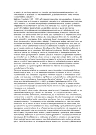 la presión de los ritmos económicos. Pensaba que de esta manera la enseñanza y la
comunicación se ajustaban a la naturaleza infantil, que el caracterizaba como “impulso
hacia el trabajo productivo”.
Nadheza Krupskaia (1869 - 1939), afirmaba con respecto a los nuevos planes de estudio
1923 que su base tenía que ser la enseñanza integrada, en la cual desaparecen los límites
de las materias y la actividad se organiza por problemas concretos. Sostenía que debía
empezarse por los intereses de los niños. Los planes de 1923 segarían que los maestros
usaran el método de los complejos. Los soviéticos pensaban que si las materias
desaparecían como tales y eran reemplazadas por problemas, el método también tenía
que superar las características parceladas, fragmentarias de la pregunta catequística y
dedicarse a ver las relaciones entre las cosas. Esta superación de la fragmentación se ve
en el caso del método de los complejos. En esta propuesta el niño era “su Majestad”, ya
que la selección y organización de los contenidos, debían deducirse solamente de las
“leyes del desarrollo y del crecimiento del niño”. El sistema de la clase tradicional debía ser
flexibilizado a través de la enseñanza del grupo que no se definía por una edad, sino por
un interés común. Otra forma de flexibilización de la clase tradicional era la propuesta de
que el trabajo escolar sea desplazado del aula y centre más en laboratorios y talleres, el
docente pasaba a ser un coordinado del trabajo de investigación del niño. Una vez el aula
trataba de salir de sus límites y se trataba de descentralizar la figura del enseñante. Se
veía con malos ojos aprender de los libros ya que se veía como un aprendizaje dogmático,
que impedían que el niño fuera activo y armara su propio aprendizaje. Como en el caso de
los escolanovistas norteamericanos, observamos aquí la tendencia de que el aula no debía
parecer un aula. Estas propuestas soviéticas llegaron a su fin el stalinismo y su política
autoritaria centralizadora: en 1931 el Partido Comunista de la Unión Soviética sancionó
que la elección y la exposición global, debían ser los métodos deseados para una
sociedad que volvía rígida.
Dentro de la gran variedad de propuestas de los escolanovistas hubo diverso énfasis en
desestructurar el aula y el rol del docente tradicionales, en devolver al niño su iniciativa y
espontaneidad, pero todas estas propuestas intentaron otorgarle la centralidad de lo que
pasaba en el aula, esta centralidad no significa que no hubiera formas sutiles de influencia.
Hubo un grupo muy influyente de pedagogos llamados “médicos”, de los cuales se
destacaron María Montessori (1870 - 1952), y el belga Ovidio Décroly (1871 - 1932),
ambos estudiaron medicina y desarrollaron propuestas de trabajo en el aula en relación
con sus conocimientos sobre el crecimiento natural del niño. En ellos se puede ver un giro
interesante en la pedagogía.
María Montessori, primera mujer italiana que había terminado los estudios de medicina, su
insistencia en la pedagogía científica era frecuente. Los conceptos que marcó como
relevantes fueron los de mutación y metamorfosis, así el crecimiento visto como mutación,
como cambio, se convirtió en la base de su propuesta del aula. Su estrategia era compleja
y alejada de la disciplina burda, catequística, que hemos visto en la escuela moderna
hasta este momento. Consideraba que una educación sensorial era la base de cualquier
enseñanza. No se trataba de hacer al niño un ser dependiente de sus sensaciones, sino
que tal dominio le permitiera la liberación de su creatividad y espiritualidad. El hincapié en
los aspectos sensoriomotores de la niñez conspiraba contra el orden y la pasividad de las
escuelas tradicionales, que no consideraba esta centralidad de los sentidos. Montessori
elaboró ejercicios para cada uno de ellos que se extendieron rápidamente, ideó una serie
de materiales, de bloques de construcción, formas geométricas utilizadas actualmente en
las escuelas. El rol del docente se restringía a la función de “director de las experiencias
de aprendizaje”, parece esfumarse un poco de la situación educativa. Así como afirmaba
que la mente absorbente del niño era diferente de la del adulto, Montessori planteaba que
 