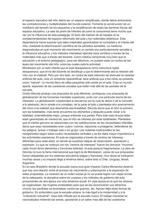 el espacio educativo del niño debía ser un espacio simplificado, donde debía aminorarse
las contradicciones y multiplicidades del mundo exterior. Fomento la construcción de un
mobiliario del tamaño de los pequeños y la simplificación de todas las barreras físicas del
espacio educativo. La sala de jardín de Infantes tal como la conocemos tiene mucho que
ver con la influencia de esta pedagoga. El éxito del método de se basaba en la
complementariedad del espacio reformado del aula y los materiales didácticos. Esta
dependencia hacía suponer que tales materiales garantizaban la curiosidad y el interés del
niño, mediante la determinación científica de los periodos sensibles. La medicina
diagnosticaba en qué momento del crecimiento un sentido era particularmente sensible a
la influencia educativa, y los métodos intentaban ejercitar esos sentidos a través de los
materiales más que a través del docente. Como médica comprende muy bien que la
educación y el entorno pedagógico, para ser efectivos, no pueden estar en contra de las
leyes del crecimiento del niño, entre las cuales está la actividad.
Montessori por un lado intenta que el aula desaparezca como estructura rígida
desaparezca, que el rol del docente se desdibuje y que lo determinante sea la relación del
niño con el material. Pero por otro lado, en contra de esta intención de disimular el carácter
artificial del aula, crea un ambiente hiperartificial, tana artificial que a los niños se presenta
como “natural”: un mundo lleno de sillas pequeñas sólo existe en el aula. Crea un mundo
aparte, separado de las cuestiones sociales que están más allá de las paredes de la
escuela.
Ovidio Décroly produjo una propuesta de aula diferente, contrapuso una propuesta de
globalización de las funciones mentales superiores, junto con una particular teoría de los
intereses. La globalización cuestionaba la secuencia por la cual se debía ir de lo concreto
a lo abstracto, de lo simple a lo complejo, de la parte al todo y planteaba otro acercamiento
del chico a la realidad que desmentía esa linealidad. Décroly decía que el niño ve primero
son las totalidades, más tarde encuentra los elementos y después puede volver a la
totalidad, entendiéndola mejor, porque entiende sus partes. Para todo esto el aula debe
estar garantizada de manera tal, que el niño se interese por esas totalidades. Planteaba
que el interés genuino se relacionaba con las satisfacciones de las necesidades infantiles,
decía que esas necesidades eran cuatro: nutrirse, repararse o protegerse, defenderse de
los peligros, actuar o trabajar solo o en grupo. Las materias tradicionales se las
reorganizaba según estas cuatro necesidades centrales y se les daba mayor importancia a
las actividades expresivas. El aula se organizaba a través de centros de intereses,
diferentes para cada edad, en donde se sucedían etapas de observación, asociación y
expresión. Lo que se instituyó con los “centros de intereses” fueron los famosos “rincones”
cada rincón tenía elementos y funciones distintas, el aula parecía fragmentarse. La obra de
Décroly no tuvo la fama internacional que logró la de Montessori, varias de sus propuestas
fueron adoptadas por los sistemas educativos belgas y franceses. Sus obras se tradujeron
muchas veces y su impacto llegó a América latina, sobre todo a Chile, Uruguay, Brasil,
Argentina.
En el caso Brasileño donde la escuela nueva tuvo gran impacto Carlos Monarcha observó
que hay una relación entre el proceso de crecimiento y urbanización y la expansión de
estas propuestas. La creación de un orden social ya no se puede lograr con viejas armas
de la catequesis, la disciplina sobre los cuerpos y los métodos de gobierno del aula
provenientes de otra época con otra dinámica social. En esta época en la que los obreros
se organizaban, las mujeres protestaban para que se les reconocieran sus derechos
cívicos, los pacifistas se levantaban contra las guerras, etc. Hacían falta otras formas de
gobierno. Es sintomático que la escuela urbana, la más ligad a la modernidad y a la
“civilización industrial”, haya sido influida por la escuela nueva. El trabajo industrial se
racionalizaba midiendo las tareas, apostando a un saber más allá de las cuestiones
 