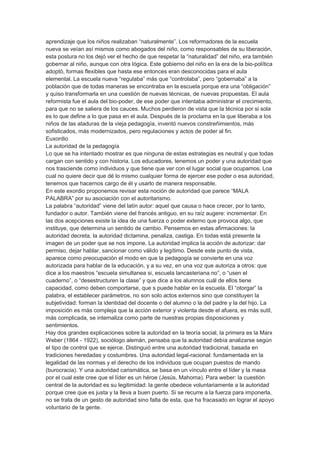 aprendizaje que los niños realizaban “naturalmente”. Los reformadores de la escuela
nueva se veían así mismos como abogados del niño, como responsables de su liberación,
esta postura no los dejó ver el hecho de que respetar la “naturalidad” del niño, era también
gobernar al niño, aunque con otra lógica. Este gobierno del niño en la era de la bio-política
adoptó, formas flexibles que hasta ese entonces eran desconocidas para el aula
elemental. La escuela nueva “regulaba” más que “controlaba”, pero “gobernaba” a la
población que de todas maneras se encontraba en la escuela porque era una “obligación”
y quiso transformarla en una cuestión de nuevas técnicas, de nuevas propuestas. El aula
reformista fue el aula del bio-poder, de ese poder que intentaba administrar el crecimiento,
para que no se saliera de los cauces. Muchos perdieron de vista que la técnica por si sola
es lo que define a lo que pasa en el aula. Después de la proclama en la que liberaba a los
niños de las ataduras de la vieja pedagogía, inventó nuevos constreñimientos, más
sofisticados, más modernizados, pero regulaciones y actos de poder al fin.
Euxordio
La autoridad de la pedagogía
Lo que se ha intentado mostrar es que ninguna de estas estrategias es neutral y que todas
cargan con sentido y con historia. Los educadores, tenemos un poder y una autoridad que
nos trasciende como individuos y que tiene que ver con el lugar social que ocupamos. Loa
cual no quiere decir que dé lo mismo cualquier forma de ejercer ese poder o esa autoridad,
tenemos que hacernos cargo de él y usarlo de manera responsable.
En este exordio proponemos revisar esta noción de autoridad que parece “MALA
PALABRA” por su asociación con el autoritarismo.
La palabra “autoridad” viene del latín autor: aquel que causa o hace crecer, por lo tanto,
fundador o autor. También viene del francés antiguo, en su raíz augere: incrementar. En
las dos acepciones existe la idea de una fuerza o poder externo que provoca algo, que
instituye, que determina un sentido de cambio. Pensemos en estas afirmaciones: la
autoridad decreta, la autoridad dictamina, penaliza, castiga. En todas está presente la
imagen de un poder que se nos impone. La autoridad implica la acción de autorizar: dar
permiso, dejar hablar, sancionar como válido y legítimo. Desde este punto de vista,
aparece como preocupación el modo en que la pedagogía se convierte en una voz
autorizada para hablar de la educación, y a su vez, en una voz que autoriza a otros: que
dice a los maestros “escuela simultanea si, escuela lancasteriana no”, o “usen el
cuaderno”, o “desestructuren la clase” y que dice a los alumnos cuál de ellos tiene
capacidad, como deben comportarse, que s puede hablar en la escuela. El “otorgar” la
palabra, el establecer parámetros, no son solo actos externos sino que constituyen la
subjetividad: forman la identidad del docente o del alumno o la del padre y la del hijo. La
imposición es más compleja que la acción exterior y violenta desde el afuera, es más sutil,
más complicada, se internaliza como parte de nuestras propias disposiciones y
sentimientos.
Hay dos grandes explicaciones sobre la autoridad en la teoría social, la primera es la Marx
Weber (1864 - 1922), sociólogo alemán, pensaba que la autoridad debía analizarse según
el tipo de control que se ejerce. Distinguió entre una autoridad tradicional, basada en
tradiciones heredadas y costumbres. Una autoridad legal-racional: fundamentada en la
legalidad de las normas y el derecho de los individuos que ocupan puestos de mando
(burocracia). Y una autoridad carismática, se basa en un vínculo entre el líder y la masa
por el cual este cree que el líder es un héroe (Jesús, Mahoma). Para weber: la cuestión
central de la autoridad es su legitimidad: la gente obedece voluntariamente a la autoridad
porque cree que es justa y la lleva a buen puerto. Si se recurre a la fuerza para imponerla,
no se trata de un gesto de autoridad sino falta de esta, que ha fracasado en lograr el apoyo
voluntario de la gente.
 