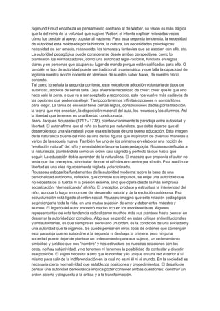 Sigmund Freud encabeza un pensamiento contrario al de Weber, su visión es más trágica
que la del reino de la voluntad que sugiere Weber, el intenta explicar reiteradas veces
cómo fue posible al apoyo popular al nazismo. Para esta segunda tendencia, la necesidad
de autoridad está moldeada por la historia, la cultura, las necesidades psicológicas:
necesidad de ser amado, reconocido, los temores y fantasías que se asocian con ello, etc.
La autoridad pedagógica puede considerarse desde ambas perspectivas, como lo
plantearon los normalizadores, como una autoridad legal-racional, fundada en reglas
claras y en personas que ocupan su lugar de mando porque están calificadas para ello. O
también el tipo de autoridad puede ser tradicional o carismática y que falla la capacidad de
legitima nuestra acción docente en términos de nuestro saber hacer, de nuestro oficio
concreto.
Tal como lo señala la segunda corriente, este modelo de adopción voluntaria de tipos de
autoridad, adolece de serias falla. Deja afuera la necesidad de creer: creer que lo que uno
hace vale la pena, o que va a ser aceptado y reconocido, esto nos vuelve más esclavos de
las opciones que podemos elegir. Tampoco tenemos infinitas opciones ni somos libres
para elegir. La tarea de enseñar tiene ciertas reglas, constricciones dadas por la tradición,
la teoría que nos enseñan, la disposición material del aula, los recursos y los alumnos. Así
la libertad que tenemos es una libertad condicionada.
Jean- Jacques Rousseau (1712 - 1778), planteo claramente la paradoja entre autoridad y
libertad. El autor afirma que el niño es bueno por naturaleza, que debe dejarse que el
desarrollo siga una vía natural y que esa es la base de una buena educación. Esta imagen
de la naturaleza buena del niño es una de las figuras que inspiraron de diversas maneras a
varios de la escuela nueva. También fue uno de los primeros en elaborar una noción de
“evolución natural” del niño y en establecerla como base pedagogía. Rousseau deificaba a
la naturaleza, planteándola como un orden casi sagrado y perfecto la que había que
seguir. La educación debía aprender de la naturaleza. El maestro que proponía el autor no
tenía que dar preceptos, sino tratar de que el niño los encuentre por sí solo. Esta noción de
libertad es una idea rigurosamente vigilada y disciplinada.
Rousseau esboza los fundamentos de la autoridad moderna: sobre la base de una
personalidad autónoma, reflexiva, que controle sus impulsos, se erige una autoridad que
no necesita de la fuerza ni la presión externa, sino que opera desde la más temprana
socialización, “domesticando” al niño. El preceptor, produce y estructura la interioridad del
niño, aunque lo haga en nombre del desarrollo natural y de la evolución autónoma. Esa
estructuración está ligada al orden social. Rousseu imaginó que esta relación pedagógica
se prolongaría toda la vida, en una mutua sujeción de amor y deber entre maestro y
alumno. El legado del autor encontró mucho eco en los escolanovistas. Algunos
representantes de esta tendencia radicalizaron muchos más sus planteos hasta pensar en
desterrar la autoridad por completo. Algo que se perdió en estas críticas antinstitucionales
y antiautoritarias, es que siempre es necesario un orden, es la condición de una sociedad y
una autoridad que la organice. Se puede pensar en otros tipos de órdenes que contengan
esta paradoja que no subordine a la segunda ni deshaga la primera, pero ninguna
sociedad puede dejar de plantear un ordenamiento para sus sujetos, un ordenamiento
simbólico y jurídico que nos “nombre” y nos estructure en nuestras relaciones con los
otros, no hay subjetividad, y no tenemos ni tenemos la posibilidad de contestar y discutir
esa posición. El sujeto necesita a otro que lo nombre y lo ubique en una red exterior a sí
mismo para salir de la indiferenciación en la cual no es ni él ni el mundo. En la sociedad es
necesaria cierta normatividad que establezca posiciones y procedimientos. El desafío de
pensar una autoridad democrática implica poder contener ambas cuestiones: construir un
orden abierto y dispuesto a la crítica y a la transformación.
 