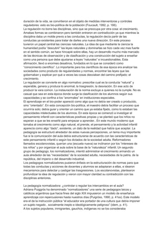 duración de la vida, se convirtieron en el objeto de medidas interventoras y controles
reguladores: esto es bio-política de la población (Foucault, 1992, p. 166).
La regulación no borra las disciplinas, sino que se preocupa por otra cosa: el crecimiento.
Amabas formas se combinaron pero también entraron en contradicción ya que mientras la
disciplina daba un molde previo a las conductas, la regulación decía partir de las
conductas ya existentes para tratar de darles una nueva dirección. En este proceso
tuvieron un papel central las ciencias naturales. La idea de que mediante la ciencia la
humanidad podía “descubrir” las leyes naturales y dominarlas se hizo cada vez mas fuerte
en el sentido común, se hace hincapié sobre ellas, hay un desarrollo mucho más marcado
de las técnicas de observación y de clasificación y una construcción del sujeto a enseñar
como una persona que debe ajustarse a leyes “naturales” e incuestionables. Esta
afirmación, llevó a enormes desatinos, fundados en lo que se consideró como
“conocimiento científico”. Lo importante para los científicos de esa época era analizar las
sociedades como producto de regularidades y normas, encontrar las leyes que las
gobernaban y explicar por qué a veces las cosas desviaban del camino prefijado: el
crecimiento.
La regulación se convierte en algo normativo: prescribe cual es la conducta “natural” y
esperable, genera y produce lo anormal, la trasgresión, la desviación. En ese acto de
producir la vara común. La instauración de la norma excluye a quienes no la cumple. No es
casual que sea en esta época donde surge la clasificación de los alumnos según sus
capacidades y se confina a los “anormales” en instituciones especiales.
El aprendizaje en el bio-poder apareció como algo que no debía ser creado o producido,
sino “orientado”. En esta concepción bio-política, el maestro debía facilitar un proceso que
ocurriría solo; debía guiar y orientar un camino que ya estaba fijado, como lo estaban las
capacidades intelectuales de los alumnos. En esta época se comenzó a investigar el
pensamiento infantil con características positivas propias y se planteó que los niños no
esperan a que se les enseñé para empezar a aprender.. En este mundo moderno que
tomaba al crecimiento como algo natural, el prende, el pensamiento y la actividad infantil
aparecía como algo “dado”, existente, un dato de la realidad que había que aceptar. La
pedagogía se estructuró alrededor de estas nuevas percepciones, un tema muy importante
fue si la comunicación del aula debía estructurarse de acuerdo con las características de
este pensamiento infantil o según los dictados de la sociedad adulta. Reformadores
llamados escolanovistas, querían una (escuela nueva) se inclinaron por los “intereses de
los niños” y por organizar el aula sobre la base de la “naturaleza” infantil. Un segundo
grupo de pedagogo, los normalizadores, intentó administrar el crecimiento armando un
aula alrededor de las “necesidades” de la sociedad adulta, necesidades de la patria, de la
república, del imperio o del desarrollo industrial.
Los pedagogos normalizadores pusieron énfasis en la estructuración de normas para que
todas las conductas y acciones de docentes y alumnos se adaptaran a ellas, e idearon
mecanismos para detectar y castigar las trasgresiones. Los escolanovistas, plantearon
profundizar la idea de regulación y vieron con mayor claridad su contradicción con las
disciplinas anteriores.
La pedagogía normalizadora: ¿controlar o regular los intercambios en el aula?
Adriana Puiggrós ha denominado “normalizadores” una serie de pedagogos laicos y
católicos argentinos que hacia fines del siglo XIX impusieron un modelo de enseñanza
aprendizaje con repercusiones hasta nuestros días (Puigróss, 1990, p. 41ss). Este modelo
era el de la instrucción pública “el educador era portador de una cultura que debía imponer
un sujeto negado , socialmente inepto e ideológicamente peligroso” (idem, p. 41).
A los sujetos populares, inmigrantes, gauchos, indígenas no se los consideraba
 