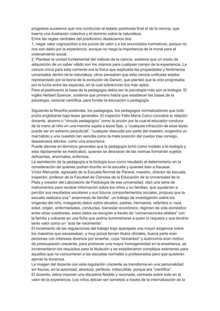 progresos sucesivos que nos conducían al estado positivista final el de la ciencia, que
traería una ilustración colectiva y el dominio sobre la naturaleza.
Entre las reglas centrales del positivismo destacamos dos:
1. negar valor cognoscitivo a los juicios de valor y a los enunciados normativos, porque no
nos son dado por la experiencia, aunque no niega la importancia de la moral para el
ordenamiento social.
2. Plantear la unidad fundamental del método de la ciencia, sostiene que un modo de
adquisición de un saber válido son los mismos para cualquier campo de la experiencia. La
ciencia única para esta corriente era la física que explicaba las propiedades y fenómenos
universales dentro de la naturaleza, otros pensaban que esta ciencia unificada estaba
representado por la teoría de la evolución de Darwin, que planteó que la vida progresaba
por la lucha entre las especies, en la cual sobrevivían los más aptos.
Para el positivismo la base de la pedagogía debía ser la psicología más aún la biología. El
inglés Herbert Spencer, sostenía que primero había que establecer las bases de la
psicología, racional científica, para fundar la educación o pedagogía
Siguiendo la filosofía positivista, los pedagogos, los pedagogos normalizadores que todo
podía englobarse bajo leyes generales. El inspector Félix María Calvo concebía la relación
docente, alumno o “vinculo pedagógico” como la acción por la cual el educador conduce
de la mano al niño en una marcha sujeta a leyes fijas, y “cualquier infracción de esas leyes
puede ser en extremo perjudicial”, “cualquier descuido por parte del maestro, engendra un
mal hábito y una cuestión tan sencilla como la mala posición del cuerpo trae consigo,
desastrosos efectos, como una aneurisma.
Puede decirse en términos generales que la pedagogía tomó como modelo a la biología y
esta rápidamente se medicalizó, quienes se desviaran de las normas formarían sujetos
deficientes, anormales, enfermos.
La asimilación de la pedagogía a la biología tuvo como resultado el determinismo en la
consideración de quienes podían triunfar en la escuela y quienes iban a fracasar.
Víctor Mercante, egresado de la Escuela Normal de Paraná, maestro, director de escuela,
inspector, profesor de la Facultad de Ciencias de la Educación de la Universidad de la
Plata y creador del Laboratorio de Paidología de esa universidad, ideó una serie de
instrumentos para recabar información sobre los niños y su familias, que ayudarían a
percibir sus resultados escolares y sus futuros comportamientos sociales, propuso que la
escuela realizara una “ anamnesis de familia”, un trabajo de investigación sobre los
orígenes del niño, indagando datos sobre abuelos, padres, hermanos, referidos a: raza,
edad, origen, enfermedades, conductas, bienestar económico, régimen de vida doméstico
entre otras cuestiones, estos datos se recogían a través de “conversaciones afables” con
la familia y volcarse en una ficha que podría suministrarse a quien lo requiera y que tendría
tanto valor como un ”acta de nacimiento”.
El incremento de las regulaciones del trabajo trajo aparejada una mayor exigencia sobre
los maestros que escaseaban, y muy pocos tenían títulos oficiales, buena parte eran
personas con intereses diversos por enseñar, cuya “idoneidad” y autonomía eran motivo
de preocupación creciente, para promover una mayor homogeneidad en la enseñanza, se
incrementaron los requisitos para la titulación y se establecieron complejos exámenes para
aquellos que no concurrieran a las escuelas normales o profesorados pero que quisieran
ejercer la docencia.
La imagen del docente con esta regulación creciente se transforma en una personalidad
sin fisuras, en la autoridad, absoluta, perfecta, indiscutible, porque era “científica”.
El docente, debía imponer una disciplina flexible y razonada, centrada sobre todo en el
valor de la experiencia. Los niños debían ser sometido a través de la internalización de la
 