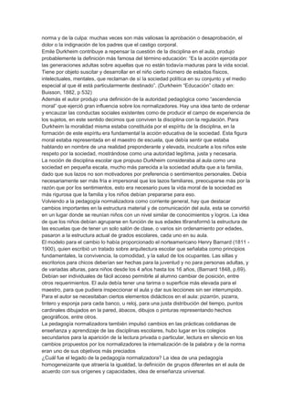 norma y de la culpa: muchas veces son más valiosas la aprobación o desaprobación, el
dolor o la indignación de los padres que el castigo corporal.
Emile Durkheim contribuye a repensar la cuestión de la disciplina en el aula, produjo
probablemente la definición más famosa del término educación: “Es la acción ejercida por
las generaciones adultas sobre aquellas que no están todavía maduras para la vida social.
Tiene por objeto suscitar y desarrollar en el niño cierto número de estados físicos,
intelectuales, mentales, que reclaman de sí la sociedad política en su conjunto y el medio
especial al que él está particularmente destinado”. (Durkheim “Educación” citado en:
Buisson, 1882, p 532)
Además el autor produjo una definición de la autoridad pedagógica como “ascendencia
moral” que ejerció gran influencia sobre los normalizadores. Hay una idea tanto de ordenar
y encauzar las conductas sociales existentes como de producir el campo de experiencia de
los sujetos, en este sentido decimos que conviven la disciplina con la regulación. Para
Durkheim la moralidad misma estaba constituida por el espíritu de la disciplina, en la
formación de este espíritu era fundamental la acción educativa de la sociedad. Esta figura
moral estaba representada en el maestro de escuela, que debía sentir que estaba
hablando en nombre de una realidad preponderante y elevada, inculcarle a los niños este
respeto por la sociedad, mostrándose como una autoridad legítima, justa y necesaria.
La noción de disciplina escolar que propuso Durkheim consideraba al aula como una
sociedad en pequeña escala, mucho más parecida a la sociedad adulta que a la familia,
dado que sus lazos no son motivadores por preferencia o sentimientos personales. Debía
necesariamente ser más fría e impersonal que los lazos familiares, preocuparse más por la
razón que por los sentimientos, esto era necesario pues la vida moral de la sociedad es
más rigurosa que la familia y los niños debían prepararse para eso.
Volviendo a la pedagogía normalizadora como corriente general, hay que destacar
cambios importantes en la estructura material y de comunicación del aula, esta se convirtió
en un lugar donde se reunían niños con un nivel similar de conocimientos y logros. La idea
de que los niños debían agruparse en función de sus edades t6ransformó la estructura de
las escuelas que de tener un solo salón de clase, o varios sin ordenamiento por edades,
pasaron a la estructura actual de grados escolares, cada uno en su aula.
El modelo para el cambio lo había proporcionado el norteamericano Henry Barnard (1811 -
1900), quien escribió un tratado sobre arquitectura escolar que señalaba como principios
fundamentales, la convivencia, la comodidad, y la salud de los ocupantes. Las sillas y
escritorios para chicos deberían ser hechas para la juventud y no para personas adultas, y
de variadas alturas, para niños desde los 4 años hasta los 16 años, (Barnard 1848, p.69).
Debían ser individuales de fácil acceso permitirle al alumno cambiar de posición, entre
otros requerimientos. El aula debía tener una tarima o superficie más elevada para el
maestro, para que pudiera inspeccionar el aula y dar sus lecciones sin ser interrumpido.
Para el autor se necesitaban ciertos elementos didácticos en el aula: pizarrón, pizarra,
tintero y esponja para cada banco, u reloj, para una justa distribución del tiempo, puntos
cardinales dibujados en la pared, ábacos, dibujos o pinturas representando hechos
geográficos, entre otros.
La pedagogía normalizadora también impulsó cambios en las prácticas cotidianas de
enseñanza y aprendizaje de las disciplinas escolares, hubo lugar en los colegios
secundarios para la aparición de la lectura privada o particular, lectura en silencio en los
cambios propuestos por los normalizadores la internalización de la palabra y de la norma
eran uno de sus objetivos más preciados
¿Cuál fue el legado de la pedagogía normalizadora? La idea de una pedagogía
homogeneizante que atraería la igualdad, la definición de grupos diferentes en el aula de
acuerdo con sus orígenes y capacidades, idea de enseñanza universal.
 