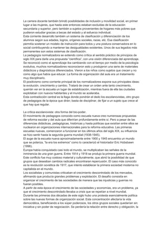 La carrera docente también brindó posibilidades de inclusión y movilidad social, en primer
lugar a las mujeres, que hasta este entonces estaban excluidas de la educación
secundaria y superior, pero también a sujetos provenientes de hogares más pobres que
pudieron estudiar gracias a becas del estado y al esfuerzo individual.
Esta corriente desarrollo también un sistema de clasificación y diferenciación de los
alumnos según sus edades, logros, orígenes sociales, razas, etc. Esa clasificación
permitía sostener un modelo de instrucción para todos y una postura conservadora en lo
social contribuyendo a mantener las desigualdades existentes. Unos de sus legados más
permanentes son estos sistemas de clasificación.
La pedagogía normalizadora se extiendo como crítica al sentido práctico de principios de
siglo XIX para darle una propuesta “científica”, con una visión diferenciada del aprendizaje.
Se reconoció como el aprendizaje iba cambiando con el tiempo por medio de la psicología
evolutiva, muchos normalizadores reconocieron esto y produjeron una serie de materiales
didácticos y diagnósticos diferenciados. Vieron a los niños como sujetos que crecen y no
como algo que había que educar. La forma de organización del aula era un tratamiento
muy disciplinario.
El positivismo como corriente principal de los normalizadores expone sus principales ideas:
la evolución, crecimiento y cambio. Tratará de crear un orden ante tanto crecimiento,
querrán ver en la escuela un lugar de estabilización, mientras fuera de ella las ciudades
explotaban con nuevos habitantes y el mundo se aceleraba.
Esta contradicción central es la llaga donde pondrán el dedo los escolanovistas, otro grupo
de pedagogos de la época que dirán; basta de disciplinar, de fijar a un sujeto que crece al
que hay que regular.
La crítica escolanovista: otra forma del bio-poder.
El movimiento de pedagogos conocido como escuela nueva creo numerosas propuestas
de reforma escolar y del aula que diferirían profundamente entre sí. Pero a pesar de las
diferencias didácticas, pedagógicas, históricas y hasta políticas que existían entre ellos se
nuclearon en organizaciones internacionales para la reforma educativa. Las primeras
escuelas nuevas, comenzaron a funcionar en los últimos años del siglo XIX, su influencia
se hizo sentir hasta la segunda guerra mundial (1938-1945).
El auge de la escuela nueva aproximadamente entre 1900 y 1945 encuentra un mundo
que se polariza, “la era los extremos” como lo caracterizó el historiador Eric Hobsbawn
(1996).
Europa había conquistado casi todo el mundo, se multiplicaban las señales de la
inminencia de una gran guerra. Entre 1914 y 1918 se produjo la primera guerra mundial.
Este conflicto fue muy costoso material y culturalmente, que abrió la posibilidad de que
grupos que deseaban cambios radicales encontraran repercusión. El caso más conocido
es la revolución soviética de 1917, que intento establecer la primera sociedad moderna no
capitalista en el mundo.
Los socialistas y comunistas criticaban el crecimiento descontrolado de los mercados,
afirmando que producía grandes problemas y explotación. El desafío consistía en
organizar el crecimiento de las sociedades de manera que las injusticias y guerras no
fueran posibles.
A partir de esta época el crecimiento de las sociedades y economías, era un problema, ya
que el crecimiento descontrolado llevaba a crisis que se repetían a nivel mundial.
Durante las primeras dos décadas de este siglo hubo una protesta esencialmente política
sobre las nuevas formas de organización social. Esta concentración afectaría la vida
democrática, beneficiando a los súper poderosos, los otros grupos sociales quedarían sin
iniciativa y sin poder de negociación. Se perdería la relación entre derecho y obligación, la
 