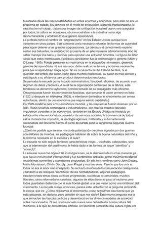 burocracia diluía las responsabilidades en entes enormes y anónimos, pero esto no era un
problema de estado: los cambios en el modo de producción, la banda transportadora, la
exactitud en el trabajo, daban una imagen de civilización industrial que no era aceptada
por todos, la cultura en ocasiones, el cine mostraban a la industria como algo
deshumanizante y arbitrario lo cual generó oposiciones.
La protesta tomó el nombre de “progresivismo” en los Estado Unidos aunque tuvo
variantes en otros países. Esta corriente creía necesario reformar las formas de autoridad
para lograr detener a las grandes corporaciones. La ciencia y el conocimiento experto
serían sus baluartes, la autoridad no provenía de un jefe impuesto arbitrariamente sino de
saber manejar los datos y técnicas para ejecutar una actividad concreta. La figura del líder
social que estos intelectuales y políticos concibieron fue la del manager o gerente (Miller y
O¨Leary, 1989). Puede pensarse su importancia en la educación: el maestro, devenido
gerente del aprendizaje de sus alumnos, debe realizar las tareas y acciones necesarias
para que el aprendizaje tenga lugar. No es representante del Estado de Dios, ni el
guardián del templo del saber, como para muchos positivistas, su saber es más técnico y
está ligado a su eficiencia para producir determinados resultados.
Se pensaba la escuela como espacio administrativo, funcional, eficiente, de acuerdo a un
régimen de datos y técnicas, A nivel de la organización del trabajo de la fábrica, esta
tendencia se denominó taylorismo, nombre tomado de su propagador más eficiente.
Otra propuesta fueron los movimientos fascistas, que tomaron el poder primero en Italia
(1923) y después en Alemania (1933), e intentaron domesticar el crecimiento con armas
autoritarias, dentro de una economía que seguía siendo capitalista.}
En 1929 estalló la peor crisis económica mundial, y las respuestas fueron diversas: por un
lado, Rusia soviética comenzaba a industrializarse, por otro los estados fascistas
impusieron controles a las economías, también en los Estado Unidos se introdujo un
estado más intervencionista y proveedor de servicios sociales, la convivencia de todos
estos modelos fue imposible, la ideología agresiva, militarista y extremadamente
nacionalista del fascismo fueron el punto de partida para la sangrienta Segunda Guerra
Mundial.
¿Cómo es posible que en este marco de polarización creciente signado por dos guerras
con millones de muertos, los pedagogos hablaran de sobre la buena naturaleza del niño y
la reforma necesaria en la escuela y el aula?
La escuela no sólo seguía teniendo características viejas, , quietistas, catequistas, sino
que la intervención del positivismo, le había dado a las formas un toque “científico” y
“correcto”.
La escuela nueva fue objetos de investigaciones, se la denominó de muchas maneras ya
que fue un movimiento internacional y fue fuertemente criticada, como movimiento abarcó
muchísimas corrientes y expresiones propuestas. En ella hay nombres como John Dewey,
María Montessori, Ovidio Décroly, Jean Piaget y muchos otros. Pero lo que los unía a
todos no era el amor sino el espanto. Su rechazo al orden de la comunicación catequística,
y también a los retoques “científicos” de los normalizadores. Algunos pedagogos
escolanovistas tenias ideas políticas progresistas, socialistas o comunistas, muchos
liberales, otros reformadores católicos, algunos de ellos dieron el paso al nazismo pero
todos guardaban distancia con el aula frontal-global, a la que veían como una inhibición del
crecimiento. La escuela nueva, entonces, parece estar al tanto con la pregunta central de
la época, que es: ¿Cómo regulamos el crecimiento, como regulamos esa fuerza que ya
está actuando, sin dañarla, pero también sin que nos dañe? Esta misma pregunta era la
que se hacían las fuerzas políticas y desembocó en los diversos modelos de sociedad
antes mencionados. O sea que la escuela nueva nace del malestar con la cultura del
momento, a la que se consideraba artificial. Un elemento central de esa cultura rígida era
 
