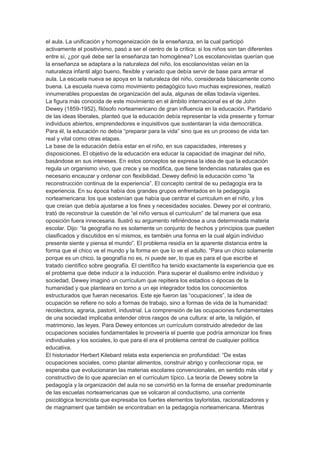 el aula. La unificación y homogeneización de la enseñanza, en la cual participó
activamente el positivismo, pasó a ser el centro de la crítica: si los niños son tan diferentes
entre sí, ¿por qué debe ser la enseñanza tan homogénea? Los escolanovistas querían que
la enseñanza se adaptara a la naturaleza del niño, los escolanovistas veían en la
naturaleza infantil algo bueno, flexible y variado que debía servir de base para armar el
aula. La escuela nueva se apoya en la naturaleza del niño, considerada básicamente como
buena. La escuela nueva como movimiento pedagógico tuvo muchas expresiones, realizó
innumerables propuestas de organización del aula, algunas de ellas todavía vigentes.
La figura más conocida de este movimiento en el ámbito internacional es el de John
Dewey (1859-1952), filósofo norteamericano de gran influencia en la educación. Partidario
de las ideas liberales, planteó que la educación debía representar la vida presente y formar
individuos abiertos, emprendedores e inquisitivos que sustentaran la vida democrática.
Para él, la educación no debía “preparar para la vida” sino que es un proceso de vida tan
real y vital como otras etapas.
La base de la educación debía estar en el niño, en sus capacidades, intereses y
disposiciones. El objetivo de la educación era educar la capacidad de imaginar del niño,
basándose en sus intereses. En estos conceptos se expresa la idea de que la educación
regula un organismo vivo, que crece y se modifica, que tiene tendencias naturales que es
necesario encauzar y ordenar con flexibilidad. Dewey definió la educación como “la
reconstrucción continua de la experiencia”. El concepto central de su pedagogía era la
experiencia. En su época había dos grandes grupos enfrentados en la pedagogía
norteamericana: los que sostenían que había que centrar el curriculum en el niño, y los
que creían que debía ajustarse a los fines y necesidades sociales. Dewey por el contrario,
trató de reconstruir la cuestión de “el niño versus el curriculum” de tal manera que esa
oposición fuera innecesaria. Ilustró su argumento refiriéndose a una determinada materia
escolar. Dijo: “la geografía no es solamente un conjunto de hechos y principios que pueden
clasificados y discutidos en sí mismos, es también una forma en la cual algún individuo
presente siente y piensa el mundo”. El problema residía en la aparente distancia entre la
forma que el chico ve el mundo y la forma en que lo ve el adulto. “Para un chico solamente
porque es un chico, la geografía no es, ni puede ser, lo que es para el que escribe el
tratado científico sobre geografía. El científico ha tenido exactamente la experiencia que es
el problema que debe inducir a la inducción. Para superar el dualismo entre individuo y
sociedad, Dewey imaginó un currículum que repitiera los estadios o épocas de la
humanidad y que planteara en torno a un eje integrador todos los conocimientos
estructurados que fueran necesarios. Este eje fueron las “ocupaciones”, la idea de
ocupación se refiere no solo a formas de trabajo, sino a formas de vida de la humanidad:
recolectora, agraria, pastoril, industrial. La comprensión de las ocupaciones fundamentales
de una sociedad implicaba entender otros rasgos de una cultura: el arte, la religión, el
matrimonio, las leyes. Para Dewey entonces un currículum construido alrededor de las
ocupaciones sociales fundamentales le proveería el puente que podría armonizar los fines
individuales y los sociales, lo que para él era el problema central de cualquier política
educativa.
El historiador Herbert Kilebard relata esta experiencia en profundidad: “De estas
ocupaciones sociales, como plantar alimentos, construir abrigo y confeccionar ropa, se
esperaba que evolucionaran las materias escolares convencionales, en sentido más vital y
constructivo de lo que aparecían en el currículum típico. La teoría de Dewey sobre la
pedagogía y la organización del aula no se convirtió en la forma de enseñar predominante
de las escuelas norteamericanas que se volcaron al conductismo, una corriente
psicológica tecnicista que expresaba los fuertes elementos tayloristas, racionalizadores y
de magnament que también se encontraban en la pedagogía norteamericana. Mientras
 