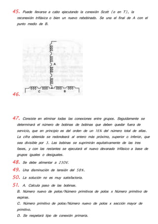 45. Puede llevarse a cabo ejecutando la conexión Scott (o en T), la 
reconexión trifásica o bien un nuevo rebobinado. Se una el final de A con el 
punto medio de B. 
46. 
47. Consiste en eliminar todas las conexiones entre grupos. Seguidamente se 
determinará el número de bobinas de bobinas que deben quedar fuera de 
servicio, que en principio es del orden de un 16% del número total de ellas. 
La cifra obtenida se redondeará al entero más próximo, superior o inferior, que 
sea divisible por 3. Las bobinas se suprimirán equitativamente de las tres 
fases, y con las restantes se ejecutará el nuevo devanado trifásico a base de 
grupos iguales o desiguales. 
48. Se debe alimentar a 230V. 
49. Una disminución de tensión del 58%. 
50. La solución no es muy satisfactoria. 
51. A. Calcula paso de las bobinas. 
B. Número nuevo de polos/Número primitivos de polos x Número primitivo de 
espiras. 
C. Número primitivo de polos/Número nuevo de polos x sección mayor de 
primitivo. 
D. Se respetará tipo de conexión primaria. 
 