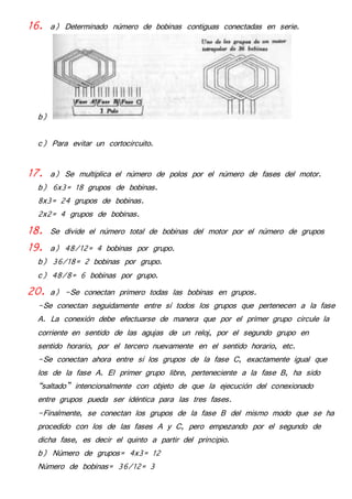 16. a) Determinado número de bobinas contiguas conectadas en serie. 
b) 
c) Para evitar un cortocircuito. 
17. a) Se multiplica el número de polos por el número de fases del motor. 
b) 6x3= 18 grupos de bobinas. 
8x3= 24 grupos de bobinas. 
2x2= 4 grupos de bobinas. 
18. Se divide el número total de bobinas del motor por el número de grupos 
19. a) 48/12= 4 bobinas por grupo. 
b) 36/18= 2 bobinas por grupo. 
c) 48/8= 6 bobinas por grupo. 
20. a) -Se conectan primero todas las bobinas en grupos. 
-Se conectan seguidamente entre sí todos los grupos que pertenecen a la fase 
A. La conexión debe efectuarse de manera que por el primer grupo circule la 
corriente en sentido de las agujas de un reloj, por el segundo grupo en 
sentido horario, por el tercero nuevamente en el sentido horario, etc. 
-Se conectan ahora entre sí los grupos de la fase C, exactamente igual que 
los de la fase A. El primer grupo libre, perteneciente a la fase B, ha sido 
“saltado” intencionalmente con objeto de que la ejecución del conexionado 
entre grupos pueda ser idéntica para las tres fases. 
-Finalmente, se conectan los grupos de la fase B del mismo modo que se ha 
procedido con los de las fases A y C, pero empezando por el segundo de 
dicha fase, es decir el quinto a partir del principio. 
b) Número de grupos= 4x3= 12 
Número de bobinas= 36/12= 3 
 