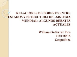 RELACIONES DE PODERES ENTRE
ESTADOS Y ESTRUCTURA DEL SISTEMA
MUNDIAL: ALGUNOS DEBATES
ACTUALES
William Gutierrez Pico
ID:178315
Geopolítica
 