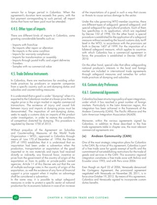C H A P T E R 4 . F O R E I G N T R A D E A N D C U S T O M S .60
remain for a longer period in Colombia. When the
agreement’s duration term exceeds five years, with the
last payment corresponding to such period, all import
duties that have not been paid must be attended.
4.4.5. Other types of imports
There are different kinds of imports in Colombia, some
granting considerable benefits such as:
- Imports with franchise
- Re-imports after repair or alteration
- Re-imports in the same condition
- Imports for warranty compliance
- Imports for transformation or assembly
- Imports through postal traffic and urgent deliveries
- Travelers
- Samples with no commercial value
4.5. Trade Defense Instruments
In Colombia, there are mechanisms for avoiding unfair
trade practices by producers or exporter companies
from a specific country such as anti-dumping duties and
subsidies and countervailing measures.
It is understood that a good is under “dumping” when it is
exported to the Colombian market at a lower price than its
regular price in the origin market in regular commercial
transactions. The existence of injury and causal link
between injury and imports at dumping prices must be
demonstrated. The imposition of anti-dumping duties,
seeks to apply a customs duty on imports of the product
under investigation, in order to restore the conditions
of competition distorted by dumping. This procedure is
regulated by Decree 1750 of 2015.
Without prejudice of the Agreement on Subsidies
and Countervailing Measures of the World Trade
Organization – WTO-, approved in Colombia through
means of Law 170 of December of 1994, the Decree
299 of 1995 establishes that it is understood that an
importation had been under a subvention when the
production, transportation or exportation of the good
imported or its raw materials and inputs had received
directly or indirectly, any financial favor, incentive or
prize from the government of the country of origin of the
exportation or from its public or private-public owned
agencies. Article 11 of this Decree sets out that the use
of multiple exchange rates in the country of origin of the
exportation, as well the existence of any form of financial
support o price support when it implies an advantage
shall be considered a subvention.
In the same way, it is possible to adopt safeguard
measures in order to protect a specific sector of national
production for its economic balance in case of an increase
of the importations of a good in such a way that causes
or threats to cause serious damage to the sector.
Under the rules governing WTO member countries, there
are different types of safeguard: general safeguard, and
special safeguard for agricultural products. Each of them
has specificities in its application, which are regulated
by Decree 152 of 1998. On the other hand, a special
procedure is established for the application of a safeguard
measure without exceeding the bound customs duty tariff
level in the WTO, in accordance with the provisions set
forth in Decree 1407 of 1999. For the imposition of a
bilateral safeguard measure, which applies to countries
with which Colombia has a commercial agreement in
force, the procedure is established in Decree 1820 of
2010.
On the other hand, special rules that allow safeguarding
national producer’s interests in the local and foreign
market are included in international trade agreements
through safeguard measures and remedies for unfair
trade practices of dumping and subsidies.
4.6. Customs duty Preferences
4.6.1. Commercial Agreements
Colombiahas beenstructuringapolicy ofopenintegration,
under which it has reached a great number of foreign
markets. Particularly in the Latin American region, this
integration has been achieved in the framework of the
Andean Community (CAN), The Pacific Alliance and the
Latin American Integration Association (ALADI).
Moreover, within the various agreements signed by
Colombia, in addition to those described in the free
trade agreements table in chapter one, the most relevant
commercial agreements are:
(a)	 Andean Community (CAN)
One of the most strategic integration plans for Colombia
is the CAN. By virtue of this agreement, Colombia is part
of a free trade zone for goods exempt of tariffs and the
commitment of not establishing restrictions for the trade of
goods and services in the CAN. This economic regional
integration constitutes a free trade zone with Bolivia and
Ecuador since 1993, and with Peru since 2006.
Even though on April 22 of 2006, Venezuela denounced
the Cartagena Agreement, the provisional agreement
negotiated with Venezuela on November 28, 2011, is in
force since October 19, 2012. By means of this agreement,
Colombia and Venezuela agreed to incorporate custom
duties benefits.
 