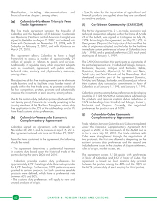 C H A P T E R 4 . F O R E I G N T R A D E A N D C U S T O M S .62
liberalization, including telecommunications and
financial services chapters, among others.
(g)	 Colombia–Northern Triangle Free 	
	 Trade Agreement
The free trade agreement between the Republic of
Colombia and the Republics of El Salvador, Guatemala
and Honduras (Northern Central American triangle) was
signed in Medellin on August 9, 2007, and entered into
force with Guatemala on November 12, 2009, with El
Salvador on February 2, 2010, and with Honduras on
March 27, 2010.
This agreement allows Colombia to have a legal
framework to access a market of approximately 29
million of people in relation to goods and services.
Additionally, it regulates many other important subjects
such as investment, agreement with public entities,
technical rules, sanitary and phytosanitary measures,
among others.
The objectives of this free trade agreement are to eliminate
trade barriers and to facilitate cross border transit of
goods within the free trade area, to promote conditions
for fair competition, protect, promote and substantially
increase the investment in each country, among others.
Due to the customs duty reduction process (between three
and twenty years), Colombia is currently providing to the
country members of the Northern Triangle a customs duty
free application to the 53% of the subheadings and a 1%
have fixed customs duties preferences.
(h)	 Colombia–Venezuela Economic 	
	 Complementary Agreement
Colombia signed an agreement, with Venezuela on
November 28, 2011, and its annexes on April 15, 2012.
The agreement entered into force on October 19, 2012.
From the items contained in the agreement, the following
should be noted:
- The agreement determines a preferential treatment
in customs duty based upon the historical trade of the
parties during the years 2006 and 2010.
- Colombia provides custom duty preferences for
approximately 4,921 headings while Venezuela provides
for 4,731 headings. Furthermore, 100% preferences were
granted to certain products, for both countries sensible
products were defined, which have a preferential rate
between 40% and 80%.
- The customs duty preferences will apply to new and
unused products of origin.
- Specific rules for the importation of agricultural and
livestock products are applied since they are considered
as sensitive products.
(i)	 Caribbean Community (CARICOM)
The Partial Agreement No. 31, on trade, economic and
technical cooperation adopted within the frame of Article
25 of the ALADI, was signed in Cartagena on July 24,
1994. According to the agreement, on May 21,1998, in
Georgetown (Guyana) the first protocol that modifies the
rules of origin was adopted, and includes for the first time
immediate custom preferences in favor of Colombia since
July 1,1998, and a gradual preference (25% each year)
starting as of January 1, 1999.
The CARICOM members that participate as signatories of
the partial agreement are: Trinidad and Tobago, Jamaica,
Barbados, Guyana, Antigua and Barbuda, Belize,
Dominica, Grenada, Montserrat, St. Kitts and Nevis,
Saint Lucia, and Saint Vincent and the Grenadines. Most
developed countries part of the agreement (Jamaica,
Trinidad and Tobago, Barbados and Guyana) put in force
their customs duty concession commitments in favor of
Colombia as of January 1, 1998, and January 1, 1999.
Colombia grants customs duties preferences to developing
countries in 1128 NANDINA nomenclature subheadings
for products and receives customs duties reductions in
1074 subheadings from Trinidad and Tobago, Jamaica,
Barbados and Guyana. Currently, the negotiated
preferences for products are of 100%.
(j)	 Colombia–Cuba Economic 		
	 Complementary Agreement
Trade relations between Colombia and Cuba are regulated
under the Economic Complementary Agreement #49
signed in 2000, in the framework of the ALADI and is
in force since July 10, 2001. The trade relations with
Cuba were strengthened through the negotiations of
two protocols, the first one allowed a deepening on the
existent customs duty preferences and the second one
included some issues in the chapters of dispute settlement,
rules of origin, market access, etc.
The agreement covers 1,138 goods with preferences
in favor of Colombia and 813 in favor of Cuba. The
agreement is based on fixed customs duty granted
between the parties among the 40% and the 100% on
the MFN customs duty of each country for third parties.
 