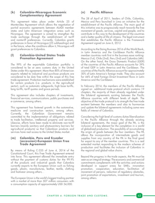 C H A P T E R 4 . F O R E I G N T R A D E A N D C U S T O M S . 63
(k)	 Colombia–Nicaragua Economic 	
	 Complementary Agreement
This agreement takes place under Article 25 of
Montevideo Agreement which allows the negotiation of
partial economic agreements between ALADI member
states and Latin American integration areas such as
Nicaragua. The agreement is aimed to strengthen the
trade exchange through the establishment of tariff
and nontariff preferences. Currently, Colombia grants
preferences in favor of Nicaragua (25 subheadings) and
in the future, when the conditions allow it, Nicaragua will
grant preferences to Colombia.
(l) 	 Colombia–United States Trade 	
	 Promotion Agreement
The 99% of the exportable Colombian portfolio is
considered to be at zero customs duty in the United
States under this agreement. More than 80% of American
exports related to industrial and purchase products are
considered to be duty free within the scope of this free
trade agreement. Protection mechanisms were established
for certain products (i.e. products in the agricultural
sector), such as automatic safeguards, high base tariffs,
long tariffs, tariff quotas and grace periods.
This agreement also includes chapters of investments,
financial services, communications, public purchases and
e-commerce, among others.
This agreement has fostered growth in the automotive,
medicine and construction sectors, among others.
Currently, the Colombian Government remains
committed to the implementation of obligations related
to trade facilitation, intellectual property and services.
Likewise, efforts have been made to eliminate non-tariff
barriers (mainly sanitary and phytosanitary barriers for
agricultural products) so that Colombian products and
services have real access to the United States market.
(m)	 Colombia, Peru and Ecuador 		
	 (accession)–European Union Free 	
	 Trade Agreement
By means of Ruling C-335 of June 4, 2014 of the
Constitutional Court, this Free Trade Agreement entered
into force. This agreement allowed the immediate entry
without the payment of customs duties for the 99.9%
of the products and industrial goods that Colombia
currently exports to the European Union such as fishing
goods, plastic, manufactures, leather, textile, clothing
and footwear among others. .
The European Union is the world’s biggest trading partner
with a market of more than 507 million consumers with
a consumption capacity of approximately USD 34,000.
(n)	 Pacific Alliance
The 28 of April of 2011, leaders of Chile, Colombia,
Mexico and Peru launched in Lima an initiative for the
establishment of the Pacific Alliance. The main goal of
this initiative was to progressively reach towards the free
movement of goods, services, capital and people, and to
contribute in this way to the development of the countries
and a better quality of life of citizens. The legal instrument
that establishes the Pacific Alliance is the Framework
Agreement signed on June 6, 2012.
According to the Doing Business 2016 of the World Bank,
in Latin America and the Caribbean Pacific Alliance
member countries rank first in the business ease ranking:
Mexico (1st), Chile (2nd), Peru (3rd) and Colombia (4th).
On the other hand, the Gross Domestic Product (GDP)
of the countries of the Pacific Alliance accounts for 39%
of total GDP in Latin America and the Caribbean. The
countries of the Pacific Alliance account for approximately
50% of Latin America's foreign trade. They also account
for 44% of total Foreign Direct Investment flows in Latin
America and the Caribbean.
In February 2014, the members of the Pacific Alliance
signed an additional trade protocol which contains 19
chapters, the majority of them already regulated under
the bilateral agreements existing between the Pacific
Alliance countries with different levels of depth. The
objective of the trade protocol is to strength the free trade
existent between the members and also to harmonize
and update the bilateral agreements including some new
fields of interest of Colombia.
Considering the high level of customs duties liberalization
in the Pacific Alliance through the already existing
bilateral agreements, the major goal of the PA, is the
inclusion of a key element for the completion in a world
of globalized production: The possibility of accumulating
the origin of goods between the four members. The PA
allows the incorporation of intermediate goods and
supplies from any country of the PA in the final good
for export to any of the member countries. This is a real
extended market responding to the modern schemes of
production and facilitates the inclusion of Colombia in
the regional and global value chains.
Beyond the progress in the trade aspects, the PA must be
seen as an integral strategy. The economic and commercial
commitments complements with the activities and actions
developed in support areas for SMEs, innovation
promotion, cooperation, education, facilitation of
movement of persons, reduction of regulatory obstacles,
joint promotion of exportations, investment and tourism,
among others.
 