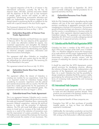 C H A P T E R 4 . F O R E I G N T R A D E A N D C U S T O M S .64
The regional integration of the PA is of interest in the
international community; currently, the PA has 32
observer states, with them, activities and action related
with the objectives of the PA such as free movement
of people, goods, services and capital, as well as
cooperation, infrastructure, environment, education and
SMEs are implemented. This initiatives respond to the
shared interest in positioning the PA as a platform for the
world with a special interest in the Asia Pacific region.
The Framework Agreement of the PA is in force and the
Trade Protocol entered into force on May 1, 2016.
(o)	 Colombia–Republic of Korea Free 	
	 Trade Agreement
The FTA between Colombia and South Korea was signed
in February 2013. The main objective of this agreement
is to create new alternative markets for exports, new
investment opportunities and strengthen the bilateral
relation between the countries. It is important to highlight
that several memorandums of understanding were signed
on industrial, energetic cooperation, information and
telecommunications technologies.
This agreement shall allow Colombia an immediate
access to Korea with zero customs duty for the 98% of
the subheadings for industrial goods. The remaining 2%
will be liberalized in five years.
This agreement entered into force on July 15, 2016.
(p)	 Colombia–Costa Rica Free Trade 	
	Agreement
This agreement reflects the interest of Colombia in
creating new markets for our exportations. Costa Rica
is an important market for Colombian foreign trade
considering its economic importance and the cultural
and commercial proximity with our country. The FTA with
Costa Rica creates opportunities for the exportation of
Colombian industrial and agro-industrial goods. This
agreement entered into force on August 1, 2016. .
(q)	 Colombia–Israel Free Trade Agreement
This is an agreement between Colombia and a country
from the Middle East negotiated with the aim of increasing
the trade and investment Colombian flows, improving the
economic bilateral cooperation, reducing the technical
barriers to trade and the promotion of diplomatic
relations. The FTA with Israel shall allow a preferential
access to Israel and an increase of the trade with this
country as a result of the reduction of transaction costs
and the improvement of customs procedures. Also, this
FTA shall promote investment flows between the Countries
and shall promote the creation of new businesses. This
agreement was subscribed on September 30, 2013
and is currently undergoing internal procedures for its
approval and entry into force.
(r)	 Colombia–Panama Free Trade 	
	Agreement
With this FTA Colombia looks for strengthening the trade
relations with one of the most important natural trade
partners considering its geographic proximity and the
complementary character of its economies. The economic
growth of Panama has been very dynamic in the last years
and the country is consolidating as a business center for
the region, which represents important opportunities for
Colombian industry. This agreement was subscribed on
September 20, 2013 and is currently undergoing internal
procedures for its approval and entry into force.
4.7.ColombiaandtheWorldTradeOrganization(WTO)
Colombia has been a member of the WTO since 30
April 1995 and a member of the GATT since 3 October
1981. It is therefore obliged to ensure the transparency
of its trade policies and the proper implementation of the
WTO. Likewise, as a member of the WTO, the Colombian
Government is subject to periodic reviews, with the
purpose of evaluating the country's trade policies and
practices.
It should be noted that the WTO Agreements contain
special provisions for developing countries, allowing
the inclusion of longer terms for the implementation and
execution of the Agreements and commitments under
them. As a result, Colombia has had the possibility to
design compliance schedules that fit the country's reality,
guaranteeing the achievement of the WTO objectives in
terms of increasing trade opportunities and increasing
trade capacity.
4.8. International Trade Companies
The international trade companies (ITC) are intended
to trade and sell Colombian products abroad. These
products are purchased in the domestic market or may
be manufactured by partners of the ITC.
The most important benefits of these companies are:
-	Exemption from VAT on their purchases of movable
tangible goods, as long as these are effectively
exported or transformed.
-	 Additionally, the intermediary production services that
these companies may provide are equally exempt from
VAT, as long as the final product is effectively exported.
 