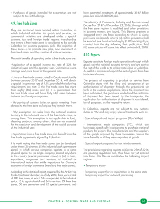 C H A P T E R 4 . F O R E I G N T R A D E A N D C U S T O M S . 65
-	Purchases of goods intended for exportation are not
subject to tax withholdings.
4.9. Free Trade Zones
They are territorial areas located within Colombia, in
which industrial activities for goods and services, or
commercial activities are developed under a special
customs, tax and foreign trade regime. Merchandise
that enters a free trade zone is considered to be outside
Colombia for customs purposes only. The objective of
these zones is to promote new jobs, new investment in
fixed real assets and the creation of scale economies.
The main benefits of operating under a free trade zone are:
-Application of a special income tax rate of 20% for
industrial users and the operator user. Commercial users
(storage work) are taxed at the general rate.
- Users on free trade zones crated in Cucuta municipality
between January 2017 and December 2019, will obtain
a special income tax rate of 15%, provided the following
requirements are met: (i) the free trade zone has more
than eighty (80) acres and (ii) it is guaranteed that
the free trade zone will have forty (40) users between
national and foreign companies.
- No paying of customs duties on goods entering from
abroad to the free zone as long as they remain there.
- VAT exemption for sales from the national customs
territory to the industrial users of the free trade zone, or
among them. This exemption is not applicable to food,
cleaning products, among others, that are not essential
for the execution and development of the social purpose
of the industrial user.
- Exportation from a free trade zone can benefit from the
free trade agreements signed by Colombia.
It is worth noting that free trade zones can be developed
under three (3) schemes: (i) the industrial park (permanent
zones) in which various companies operate in a same
physical space, (ii) as single company located anywhere
in the country (special permanent zones) or (iii) as fairs,
expositions, congresses and seminars of national or
international nature that entitle importance for Country’s
economy or foreign commerce (transitory free trade zones).
According to the statistical report prepared by the ANDI Free
Trade Zone Users Chamber, as of July 2016, there were a total
of 100 free zones, of which 53 corresponded to the industrial
sector, 13 to agroindustrial and 34 to services. Of these free
zones, 30 are permanent and 62 special permanent; and
have generated investments of approximately 39.87 billion
pesos and around 240,000 jobs.
The Ministry of Commerce, Industry and Tourism issued
Decree No. 2147 of December 23, 2016, through which
the free zone regime is modified and other provisions
in customs matters are issued. This Decree presents a
staggered entry into force according to which: (i) Some
provisions are already in force (ii) certain provisions shall
be enacted one hundred and eighty (180) working days,
counted from the day following their publication; And
(iii) some articles will come into effect on March 8, 2018.
4.10. Exports
Exports constitute foreign trade operations through which
goods exit the national customs territory and are sent to
the rest of the world or to a free trade zone in Colombia.
As well it is considered export the exit of goods from free
trade warehouses.
The process of exporting a product or service from
Colombia starts with the filing and acceptance of an
authorization of shipment through the procedures set
forth in the customs regulations. Once the shipment has
been authorized, the goods are loaded and the certificate
of shipment has been issued by the transporter, the
application for authorization of shipment is considered,
for all purposes, as the respective return.
In Colombia, exports are not subject to any customs
duties or VAT and may enjoy special treatments such as:
- Special export and import programs (Plan Vallejo).
- International trade companies (ITC), which are
businesses specifically incorporated to purchase national
products for export. The manufacturers and the suppliers
of the goods acquired by these businesses receive the
same benefits as if they were exporters of goods.
- Special export programs for tax reimbursements.
The provisions regarding exports on Decree 390 of 2016
are pending regulation and, thus have not yet entered
into force. This Decree establishes the following import
regimes:
• Temporary export
- Temporary export for re-importation in the same state
- Temporary export for outward processing
 