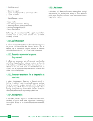 C H A P T E R 4 . F O R E I G N T R A D E A N D C U S T O M S .66
• Definitive export
- 	Definitive export
- 	Export of samples with no commercial value
- 	Export of coffee
• Special export regimes
- Postal traffic
- Fast delivery or express delivery
- Temporary export made by travelers
- Export of household goods
- Export by pipelines
Following, will present some of the exports regime from
custom’s point of view, under Decree 2685 of 1999,
currently in force:
4.10.1.	Definitive export
It allows the departure of national merchandise (goods)
or in free circulation from the national territory, for its
definite use or consume in another country, or from the
national customs territory to a free trade warehouse.
4.10.2.	Temporary exportation for passive
improvement
It allows the temporary exit of national merchandise
or in free circulation from national customs territory, in
order to be subject of transformation, elaboration, repair
abroad or in a free trade zone. This merchandise will be
subject to a re- importation regimen within the term filed
in the exports declaration.
4.10.3.	Temporary exportation for re- importation in
same state
It allows the temporary departure of domestic goods or
in free circulation from the national customs territory,
to serve a specific purpose abroad, within a specified
period, during which they must be reimported without
having undergone any modification, with the exception
of normal deterioration originating in their use.
4.10.4.	Re-exportation
It allows the definitive departure from the national customs
territory, of goods that were subject to a temporary
importation regime or to the transformation or assembly
regime.
4.10.5.	Reshipment
It allows the exit of national customs territory from foreign
merchandise that is in storage respect of those who are
not in legal abandon regime or have been subject to any
importation regime
 