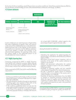C H A P T E R 4 . F O R E I G N T R A D E A N D C U S T O M S .54
for its entry into force is pending, amends the provisions on customs warehouses. Once these provisions become effective,
the classification and terminology of some of the aforementioned warehouses will change, as follows:
4.3 Customs declarants
of at least USD 21,000,000, without regard to the
percentage of exports against domestic sales.
Among the benefits for ALTEX are:
-	Submitting the application for global boarding for
partial cargo in accordance with Article 272 of Decree
2685 of 1999.
-	Elimination of the fiscal customs inspection, with no
prejudice of the power of the customs authority to
inspect in any moment.
-	Global and permanent authorization for customs
inspection of goods to export in the user’s installation.
-	 Global guarantee.
-	Possibility of importing supplies and raw materials
under temporal importation for industrial processing.
-	No VAT is imposed for regular imports of industrial
machinery that is not produced in the country and is
used to transform raw materials.
-	Possibility of obtaining authorization from the DIAN
to operate an industrial processing warehouse that
allows the import of supplies and raw materials with
suspension of customs duties and of VAT, as long as
such supplies and materials are used in the production
of export products.
According to Decree 390 of 2016, companies recognized
as ALTEX are going to keep this quality until March 22,
Customs declarants are natural persons or legal entities
that make a Declaration of goods in their own name or
in the name of the established persons in the declaration.
Declaring Parties are): (i) the importer; (ii) the exporter;
(iii) postal service operators; (iv) fast delivery operators;
and (v) the shipper in transfer and coasting. In the
aforementioned regulation, the reporting entities where
the customs broker or the authorized person to act
directly before the Customs Authority.
	
4.3.1 Highly Exporting Users
Companies recognized by DIAN as Highly Exporting
Users (ALTEX, per its Spanish acronym), before entering
into force the newest customs regulation (Decree 390 of
2016), enjoy a series of tax and administrative benefits.
To be recognized as ALTEX, they had to meet the following
requirements:
-	 To have exported during the twelve months prior to the
filing of the request, an amount FOB equal to or higher
than USD 2,000,000.
-	 The value of exports, directly or through an international
marketing agent, must represent at least 30% of the
amount of its total sales in the same period.
-	If the conditions established above are not met, the
entity seeking ALTEX recognition must certify that prior
to the filing of the request for recognition as ALTEX,
such entity exported directly or indirectly FOB amounts
WAREHOUSES
TEMPORAL WAREHOUSES CUSTOMS WAREHOUSES FREE TRADE WAREHOUSESDALI
Warehouses for postal
service or urgent
deliveries.
Transitory warehouses
Aeronautic warehouses
Warehouses for San Andres,
Providencia and Santa
Catalina.
Cultural or artistic warehouses,
WAREHOUSES FOR
PROVISIONS FOR
CONSUMPTION AND CONVEY
 