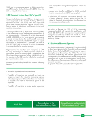 C H A P T E R 4 . F O R E I G N T R A D E A N D C U S T O M S . 55
2020 and in consequence request to obtain recognition
as ALTEX may be filed until March 21, 2016. After this
date no request will be receive.
4.3.2 Permanent Customs Users (UAP in Spanish)
Companies that upon previous fulfillment of requirement,
were recognized by the Custom Authority (DIAN) as
Permanent Custom User (UAP), after entry into force
of the new customs regulation (Decree 390 of 2016),
have a series of obligations and benefits in tax and
administrative matters.
Are recognized as such by the Custom Authority (DIAN)
if they have either carried out foreign trade operations in
the previous twelve (12) months for a FOB value equal
to USD 5,000,000 or they have reported such value as
a yearly average during the past three (3) years and
have filed at least one hundred (100) import or export
declarations in the past twelve (12) months. The value of
USD 5,000,000 may be reduced by 60% if the taxpayer
is already classified as a major taxpayer.
Organizations that may have been recognized as UAP
for using Plan Vallejo, as will be explained further on in
this chapter, within the previous three (3) years from the
filing date and show exports of at least USD 2,000,000 in
the previous twelve (12) months, will also be considered
permanent customs users.
Once recognized and registered, UAP have the following
benefits:
-	 Automatic imported merchandise release.
-	Possibility of importing raw materials or inputs as
temporary imports for industrial processing regimes
without paying import duties when those raw materials
or supplies are used to manufacture goods to be
exported.
-	Possibility of providing a single global guarantee
that covers all the foreign trade operations before the
DIAN.
-	 Access to the benefits established for ALTEX provided
that the requirements for ALTEX are complied.
-	Submission of payments declaration through the
Customs Informatics System, within the first five (5)
days, for the goods which obtained the release during
the previous immediate month.
According to Decree No. 390 of 2016, companies
recognized as UAP will maintain this qualification until
March 22, 2020 and in consequence request to obtain
recognition as UAP may be filed until March 21, 2016.
After this date no request will be receive by the Custom
Authority (DIAN).
4.3.3 Authorized Economic Operators
The Authorized Economic Operator (AEO) is an individual
or legal entity established in Colombia and recognized
by the Custom Authority (DIAN) that as import or export,
accomplishes to demonstrate that fulfills the minimum
conditions set forth by the national government, and
consequently, guarantees safe and reliable foreign trade
operations and as part of the international supply chain.
The following are the advantages of being an authorized
economic operator.
In general, AEO status grants the following benefits:
Cash flow
Time reduction in the
international supply chain
Competitiveness and security in
the international supply chain
 