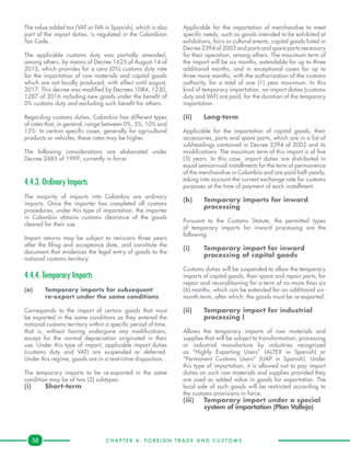 C H A P T E R 4 . F O R E I G N T R A D E A N D C U S T O M S .58
The value added tax (VAT or IVA in Spanish), which is also
part of the import duties, is regulated in the Colombian
Tax Code.
The applicable customs duty was partially amended,
among others, by means of Decree 1625 of August 14 of
2015, which provides for a cero (0%) customs duty rate
for the importation of raw materials and capital goods
which are not locally produced, with effect until august,
2017. This decree was modified by Decrees 1084, 1230,
1287 of 2016 including new goods under the benefit of
0% customs duty and excluding such benefit for others.
Regarding customs duties, Colombia has different types
of rates that, in general, range between 0%, 5%, 10% and
15%- In certain specific cases, generally for agricultural
products or vehicles, these rates may be higher.
The following considerations are elaborated under
Decree 2685 of 1999, currently in force:
4.4.3. Ordinary Imports
The majority of imports into Colombia are ordinary
imports. Once the importer has completed all customs
procedures, under this type of importation, the importer
in Colombia obtains customs clearance of the goods
cleared for their use.
Import returns may be subject to revisions three years
after the filing and acceptance date, and constitute the
document that evidences the legal entry of goods to the
national customs territory.
4.4.4. Temporary Imports
(a)	 Temporary imports for subsequent
	 re-export under the same conditions
Corresponds to the import of certain goods that must
be exported in the same conditions as they entered the
national customs territory within a specific period of time,
that is, without having undergone any modifications,
except for the normal depreciation originated in their
use. Under this type of import, applicable import duties
(customs duty and VAT) are suspended or deferred.
Under this regime, goods are in a restrictive disposition. .
The temporary imports to be re-exported in the same
condition may be of two (2) subtypes:
(i)	Short-term
Applicable for the importation of merchandise to meet
specific needs, such as goods intended to be exhibited at
exhibitions, fairs or cultural events, capital goods listed in
Decree 2394 of 2002 and parts and spare parts necessary
for their operation, among others. The maximum term of
the import will be six months, extendable for up to three
additional months, and in exceptional cases for up to
three more months, with the authorization of the customs
authority, for a total of one (1) year maximum. In this
kind of temporary importation, no import duties (customs
duty and VAT) are paid, for the duration of the temporary
importation.
(ii)	Long-term
Applicable for the importation of capital goods, their
accessories, parts and spare parts, which are in a list of
subheadings contained in Decree 2394 of 2002 and its
modifications. The maximum term of this import is of five
(5) years. In this case, import duties are distributed in
equal semiannual installments for the term of permanence
of the merchandise in Colombia and are paid half-yearly,
taking into account the current exchange rate for customs
purposes at the time of payment of each installment.
(b)	 Temporary imports for inward 	
	 processing
Pursuant to the Customs Statute, the permitted types
of temporary imports for inward processing are the
following:
(i)	 Temporary import for inward 		
	 processing of capital goods
Customs duties will be suspended to allow the temporary
imports of capital goods, their spare and repair parts, for
repair and reconditioning for a term of no more than six
(6) months, which can be extended for an additional six-
month term, after which, the goods must be re-exported.
(ii)	 Temporary import for industrial 	
	 processing l
Allows the temporary imports of raw materials and
supplies that will be subject to transformation, processing
or industrial manufacture by industries recognized
as “Highly Exporting Users” (ALTEX in Spanish) or
“Permanent Customs Users” (UAP in Spanish). Under
this type of importation, it is allowed not to pay import
duties on such raw materials and supplies provided they
are used as added value in goods for exportation. The
local sale of such goods will be restricted according to
the customs provisions in force.
(iii)	 Temporary import under a special 	
	 system of importation (Plan Vallejo)
 