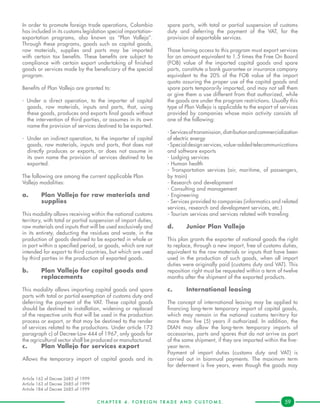 C H A P T E R 4 . F O R E I G N T R A D E A N D C U S T O M S . 59
In order to promote foreign trade operations, Colombia
has included in its customs legislation special importation-
exportation programs, also known as “Plan Vallejo”.
Through these programs, goods such as capital goods,
raw materials, supplies and parts may be imported
with certain tax benefits. These benefits are subject to
compliance with certain export undertaking of finished
goods or services made by the beneficiary of the special
program.
Benefits of Plan Vallejo are granted to:
- Under a direct operation, to the importer of capital
goods, raw materials, inputs and parts, that, using
these goods, produces and exports final goods without
the intervention of third parties, or assumes in its own
name the provision of services destined to be exported.
-	 Under an indirect operation, to the importer of capital
goods, raw materials, inputs and parts, that does not
directly produces or exports, or does not assume in
its own name the provision of services destined to be
exported.
The following are among the current applicable Plan
Vallejo modalities:
a.	 Plan Vallejo for raw materials and 	
	supplies
This modality allows receiving within the national customs
territory, with total or partial suspension of import duties,
raw materials and inputs that will be used exclusively and
in its entirety, deducting the residues and waste, in the
production of goods destined to be exported in whole or
in part within a specified period, or goods, which are not
intended for export to third countries, but which are used
by third parties in the production of exported goods.
b. 	 Plan Vallejo for capital goods and 	
	replacements
This modality allows importing capital goods and spare
parts with total or partial exemption of customs duty and
deferring the payment of the VAT. These capital goods
should be destined to installation, widening or replaced
of the respective units that will be used in the production
process or export, or that may be destined to the render
of services related to the productions. Under article 173
paragraph c) of Decree-Law 444 of 1967, only goods for
the agricultural sector shall be produced or manufactured.
c.	 Plan Vallejo for services export
Allows the temporary import of capital goods and its
spare parts, with total or partial suspension of customs
duty and deferring the payment of the VAT, for the
provision of exportable services.
Those having access to this program must export services
for an amount equivalent to 1.5 times the Free On Board
(FOB) value of the imported capital goods and spare
parts, constitute a bank guarantee or insurance company
equivalent to the 20% of the FOB value of the import
quota assuring the proper use of the capital goods and
spare parts temporarily imported, and may not sell them
or give them a use different from that authorized, while
the goods are under the program restrictions. Usually this
type of Plan Vallejo is applicable to the export of services
provided by companies whose main activity consists of
one of the following:
-Servicesoftransmission,distributionandcommercialization
of electric energy
-Specialdesignservices,value-addedtelecommunications
and software exports
- Lodging services
- Human health
- Transportation services (air, maritime, of passengers,
by train)
- Research and development
- Consulting and management
- Engineering
- Services provided to companies (informatics and related
services, research and development services, etc.)
- Tourism services and services related with traveling
d.	 Junior Plan Vallejo
This plan grants the exporter of national goods the right
to replace, through a new import, free of customs duties,
equivalent to the raw materials or inputs that have been
used in the production of such goods, when all import
duties were originally paid (customs duty and VAT). This
reposition right must be requested within a term of twelve
months after the shipment of the exported products.
c.	 International leasing
The concept of international leasing may be applied to
financing long-term temporary import of capital goods,
which may remain in the national customs territory for
more than five (5) years if authorized. In addition, the
DIAN may allow the long-term temporary imports of
accessories, parts and spares that do not arrive as part
of the same shipment, if they are imported within the five-
year term.
Payment of import duties (customs duty and VAT) is
carried out in biannual payments. The maximum term
for deferment is five years, even though the goods may
Article 162 of Decree 2685 of 1999
Article 163 of Decree 2685 of 1999
Article 184 of Decree 2685 of 1999
 