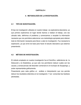 CAPITULO 4
4. METODOLOGÍA DE LA INVESTIGACIÓN.
4.1 TIPO DE INVESTIGACIÓN.
El tipo de investigación utilizada en nuestro trabajo es exploratoria-descriptiva, ya
que primero exploramos en lugar donde íbamos a realizar el trabajo, una vez
ubicado éste, definimos el problema y comenzamos a recopilar la información
necesaria que nos permitiera seleccionar una metodología apropiada para obtener
toda la información necesaria para llevar a cabo la investigación. Fue necesaria la
exploración, ya que sirvió de base para hacer el estudio descriptivo que estamos
presentando.
4.2 MÉTODO DE INVESTIGACIÓN.
El método empleado en nuestra investigación fue el Científico, valiéndonos de la
Deducción y la Estadística, ya que solo nos permitieron deducir cuales son las
causas y consecuencias del desorden comercial en el municipio de Soyapango, y
poder representarlas gráficamente.
Presentando para cada gráfica un análisis e interpretación que nos permite
deducir los resultados obtenidos en la investigación. Y así comprobar las hipótesis
planteadas.
 