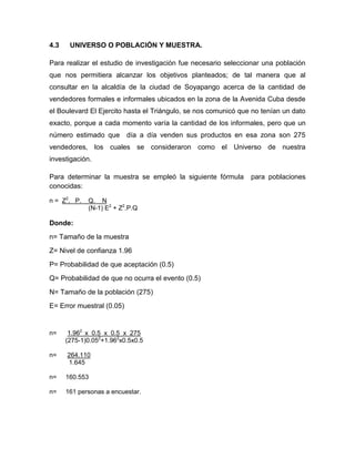 4.3 UNIVERSO O POBLACIÓN Y MUESTRA.
Para realizar el estudio de investigación fue necesario seleccionar una población
que nos permitiera alcanzar los objetivos planteados; de tal manera que al
consultar en la alcaldía de la ciudad de Soyapango acerca de la cantidad de
vendedores formales e informales ubicados en la zona de la Avenida Cuba desde
el Boulevard El Ejercito hasta el Triángulo, se nos comunicó que no tenían un dato
exacto, porque a cada momento varía la cantidad de los informales, pero que un
número estimado que día a día venden sus productos en esa zona son 275
vendedores, los cuales se consideraron como el Universo de nuestra
investigación.
Para determinar la muestra se empleó la siguiente fórmula para poblaciones
conocidas:
n = Z2
. P. Q. N
(N-1) E2
+ Z2
.P.Q
Donde:
n= Tamaño de la muestra
Z= Nivel de confianza 1.96
P= Probabilidad de que aceptación (0.5)
Q= Probabilidad de que no ocurra el evento (0.5)
N= Tamaño de la población (275)
E= Error muestral (0.05)
n= 1.962
x 0.5 x 0.5 x 275
(275-1)0.052
+1.962
x0.5x0.5
n= 264.110
1.645
n= 160.553
n= 161 personas a encuestar.
 