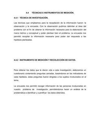 4.4 TÉCNICAS E INSTRUMENTOS DE MEDICIÓN.
4.4.1 TÉCNICA DE INVESTIGACIÓN.
Las técnicas que empleamos para la recopilación de la información fueron: la
observación y la encuesta. Con la observación pudimos delimitar el área del
problema con el fin de obtener la información necesaria para la elaboración del
marco teórico y conceptual y poder plantear bien el problema. La encuesta nos
permitió recopilar la información necesaria para poder dar respuesta a las
hipótesis planteadas.
4.4.2 INSTRUMENTO DE MEDICIÓN Y RECOLECCIÓN DE DATOS.
Para obtener los datos que le dieron vida a esta investigación, elaboramos un
cuestionario conteniendo preguntas cerradas, basándonos en los indicadores de
cada hipótesis, estas preguntas fueron dirigidas a los sujetos involucrados en el
tema.
La encuesta nos permitió recoger información de las personas involucradas en
nuestro problema de investigación, permitiéndonos hacer un análisis de la
problemática e identificar y cuantificar los datos obtenidos.
 