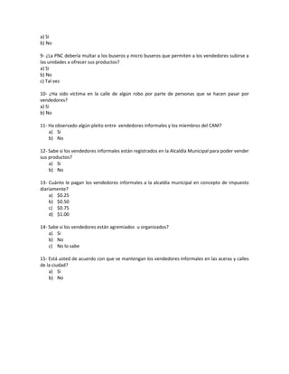 a) Si
b) No
9- ¿La PNC debería multar a los buseros y micro buseros que permiten a los vendedores subirse a
las unidades a ofrecer sus productos?
a) Si
b) No
c) Tal vez
10- ¿Ha sido víctima en la calle de algún robo por parte de personas que se hacen pasar por
vendedores?
a) Si
b) No
11- Ha observado algún pleito entre vendedores informales y los miembros del CAM?
a) Si
b) No
12- Sabe si los vendedores informales están registrados en la Alcaldía Municipal para poder vender
sus productos?
a) Si
b) No
13- Cuánto le pagan los vendedores informales a la alcaldía municipal en concepto de impuesto
diariamente?
a) $0.25
b) $0.50
c) $0.75
d) $1.00
14- Sabe si los vendedores están agremiados u organizados?
a) Si
b) No
c) No lo sabe
15- Está usted de acuerdo con que se mantengan los vendedores informales en las aceras y calles
de la ciudad?
a) Si
b) No
 