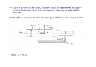 4.6 Dado o dispositivo da figura, calcular a vazão do escoamento da água no
conduto. Desprezar as perdas e considerar o diagrama de velocidades
uniforme.
Dados: γH20 = 104 N/m³; γm = 6 X 104 N/m³; p2 = 20 kPa; A = 10-2 m²; g = 10m/s².
Resp.: Q = 40 Lls
0
 