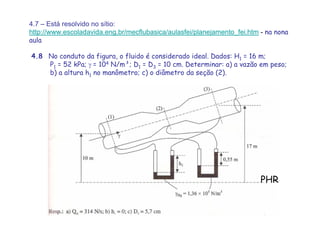 4.7 – Está resolvido no sítio:
http://www.escoladavida.eng.br/mecflubasica/aulasfei/planejamento_fei.htm - na nona
aula
4.8 No conduto da figura, o fluido é considerado ideal. Dados: H1 = 16 m;
P1 = 52 kPa; γ = 104 N/m³; D1 = D3 = 10 cm. Determinar: a) a vazão em peso;
b) a altura h1 no manômetro; c) o diâmetro da seção (2).
PHR
 