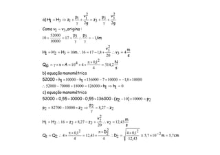cm,m,
,
,
D
D
,
,
QQ
s
m
,v
v
z,zHH
z,
p
zp
p)2(z-1360000,55-100000,5552000
amanométricequação)c
1h1h
,1h1h52000
amanométricequação)b
s
N
,
,
AvGQ
s
m
v
v
,mHH1H
m,
pp
:origina,v1vComo
g
vp
z
g
vp
zH1H)a
7521075
4312
2104
2
4
2
24312
4
210
421
43122
20
2
2
227821621
22782
210000827002
21000010
0126000180007000052000
100008110000713600010000
2314
4
210
4410
43
20
2
38117161632
813317
10000
52000
10
3
2
2
33
3
2
2
11
13
=−×≅
×
=∴
×π
×=
×π
×∴=
=∴+−+=∴=
−=
γ
⇒×−=
=×−××+
=⇒×=+−∴
×−=×−×−×+
=
×π
××=××γ=
=∴+−=∴===
−=
γ
∴
γ
+=+
=
+
γ
+=+
γ
+⇒=
 