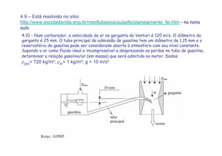 4.9 – Está resolvido no sítio:
http://www.escoladavida.eng.br/mecflubasica/aulasfei/planejamento_fei.htm - na nona
aula
4.10 - Num carburador, a velocidade do ar na garganta do Venturi é 120 m/s. O diâmetro da
garganta é 25 mm. O tubo principal de admissão de gasolina tem um diâmetro de 1,15 mm e o
reservatório de gasolina pode ser considerado aberto à atmosfera com seu nível constante.
Supondo o ar como fluido ideal e incompressível e desprezando as perdas no tubo de gasolina,
determinar a relação gasolina/ar (em massa) que será admitida no motor. Dados:
ρgas= 720 kg/m³; ρar= 1 kg/m³; g = 10 m/s²
 