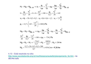 kw4,36w,
,
,,,
vN
mvH
,
,
vH
,
,
HvH0H
Pa,p
,
,
p
ApH
g
v
ar
p
z
g
A
v
ar
Ap
Az
ApHHAH
Pa,
,
,p
s
m
,v,,,v,,Av
v
,
pv
,
p
ApH
g
A
v
ar
Ap
Az
g
v
ar
p
z
ApHAHH
≈≅
××××
=
≅∴=+
−
⇒=+
−=⇒++=
−
++
γ
+=+
γ
+⇒
−
+=
≅
⎟
⎟
⎠
⎞
⎜
⎜
⎝
⎛
−×=
=∴=××∴××=×
=+⇒+++=++
−
++
γ
+=+
γ
+⇒
−
+=
34354
70
200202030712
200
712
81805
712
2734
1
27340100
20
257
712
0
20
230
02
2
00
0
2
2
00
81805
20
257
1457121
571214040120203011
145
20
2
1
712
1100
20
230
00
20
2
1
712
10
12
2
2
2
11
111
4.13 – Está resolvido no sítio:
http://www.escoladavida.eng.br/mecflubasica/aulasfei/planejamento_fei.htm - na
décima aula
 