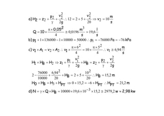 kw2,98w,,,BHQNd)
m,
TpH
TpH,
TpHHBH0H
m,BHBH
,
g
vp
zBH
g
vp
zHBH1H
s
m
,v1vAvA1v)c
kPaPap1p)b
s
l
,
s
m
,
20,05
10Q
s
m
v
v
g
vp
z2H)a
≈≅×−××=××γ=
=∴+−=+⇒+=+
=∴++=++−
+
γ
+=++
γ
+⇒=+
≅∴
×π
×=
×π
×∴×=×
−=−=∴=×−×+
=≅
×π
×=
=⇒++=∴+
γ
+=
2297921531061910000
221621503
215
20
210
52
20
2946
10000
76000
2
2
2
22
2
2
2
11
12
9461
4
25
10
4
26
221
76760001500001000011360001
619
3
01960
4
102
20
2
25212
2
2
22
2
 