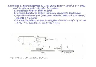 4.15 O bocal da figura descarrega 40 L/s de um fluido de v = 10-4m²/s e γ = 8.000
N/m³ no canal de seção retangular. Determinar:
a) a velocidade média do fluido no canal;
b) o mínimo diâmetro da seção (1) para que o escoamento seja laminar;
c) a perda de carga de (1) a (2) no bocal, quando o diâmetro é o do item (c),
supondo p1 = 0,3 MPa;
d) a velocidade máxima no canal se o diagrama é do tipo v = ay²+ by + c com
dv/dy = 0 na superfície do canal (vide figura).
 