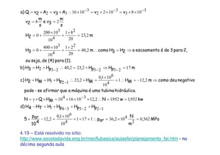 MPa,
m
N
,arp
,
,
410
arp
5
pHpHpHHTH4Hd)
kw,wN,MHQN
.hidráulicatubinaumaémáquinaaqueafirmarse-pode
negativodeucomom,MH
,
MH,pHHMH2Hc)
mpHpH,,pHH3Hb)
(1).para(4)deseja,ou
2,para3deéescoamentoo2H3Hcomom,3H
m,2H
s
m
3ve
s
m
2v
vvA3vA2vQ)a
3620
2
4102361171
410
61010
212
1223341
9521195221231016410
2121
410
61010
223121
172323223240232
240
20
221
410
310400
0
223
20
281
410
310200
0
28
31083
31022
3101632
=×=∴+++
×
=−+
−+−+−+=−
==∴×−××=××γ=
⇒−=∴+
×
=+∴−+=+
=−⇒−+=∴−+=
⇒>∴=
×
+
×
+=
=
×
+
×
+=
==
−××=−××=−×∴×=×=
4.19 – Está resolvido no sítio:
http://www.escoladavida.eng.br/mecflubasica/aulasfei/planejamento_fei.htm - na
décima segunda aula
 