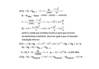 m,
inftubpH
inftubpH,
inftubpHH3Hc)
MPa0,207Pa,p
10000
3p
026,70
pHpHHBHH
m,BHBH,,BHQNb)
inferior.tubulação
pelacirculaqueaigualserdeveconstante,mantenhamse
níveisosqueparaerecalcabombaaquevazãoaéestá
s
l
,
s
m
,
,
,Q
s
m
,v
v
Paatmp
abs
pp
vp
pHHH)a
72007200
410720342
321030
72631062541031051
625
3
310625
4
2040
474
4742012
20
2
11
10000
50000
20
500001000005000011
2
20
2
11
10000
1201010
=∴+=⇒+=
=×=∴+++=+
−+−+=+
≅⇒×−××=×∴××γ=
=−×≅
×π
×=
≅=∴+
×
+−=
−=−=−=
+
×
++=∴−+=
 