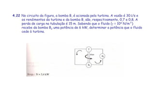 4.22 No circuito da figura, a bomba B, é acionada pela turbina. A vazão é 30 L/s e
os rendimentos da turbina e da bomba B, são, respectivamente, 0,7 e 0,8. A
perda de carga na tubulação é 15 m. Sabendo que o fluido (γ = 104 N/m³)
recebe da bomba B2 uma potência de 6 kW, determinar a potência que o fluido
cede à turbina.
 