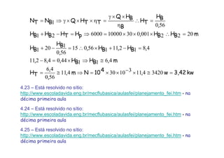 kw3,42w,410Nm,
,
,
TH
m,BHBH,,,
,BH,BH,
,
BH
BH
mBHBH,pHTHBHBH
,
BH
TH
B
BHQ
TTHQBNTN
=≅×−××=⇒≅=
≅⇒×=−
=−+×∴=−+
=∴×××=⇒=−+
=∴
η
××γ
=η×××γ⇒=
342041131030411
560
46
461144048211
481211156015
560
1201
202200103010000600021
5601
4.23 – Está resolvido no sítio:
http://www.escoladavida.eng.br/mecflubasica/aulasfei/planejamento_fei.htm - na
décima primeira aula
4.24 – Está resolvido no sítio:
http://www.escoladavida.eng.br/mecflubasica/aulasfei/planejamento_fei.htm - na
décima primeira aula
4.25 – Está resolvido no sítio:
http://www.escoladavida.eng.br/mecflubasica/aulasfei/planejamento_fei.htm - na
décima primeira aula
 