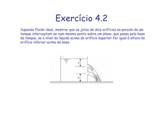 Exercício 4.2
Supondo fluido ideal, mostrar que os jatos de dois orifícios na parede de um
tanque interceptam-se num mesmo ponto sobre um plano, que passa pela base
do tanque, se o nível do líquido acima do orifício superior for igual à altura do
orifício inferior acima da base.
 