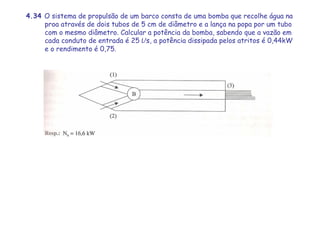 4.34 O sistema de propulsão de um barco consta de uma bomba que recolhe água na
proa através de dois tubos de 5 cm de diâmetro e a lança na popa por um tubo
com o mesmo diâmetro. Calcular a potência da bomba, sabendo que a vazão em
cada conduto de entrada é 25 L/s, a potência dissipada pelos atritos é 0,44kW
e o rendimento é 0,75.
 