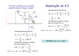 Resolução do 4.2Primeiro considera-se as seções
especificadas na figura a seguir:
y
(0)
(x)
(1)
(2)
)ay(a
g
)ay(
gaxt1v1xxeixo
g
)ay(
tgt
2
1
ayyeixo
:se-temsituaçãoestapara
inclinadolançamentoodoConsideran
gav
g
v
a
g
vp
z
g
vp
zH0H
(1)a(0)deBernoullideEquação
+=
+
×=∴=⇒
+
=∴=+⇒
=⇒=∴
+
γ
+=+
γ
+∴=
4
2
21
22
21
2
2
1
2
2
11
1
2
2
00
01
)ay(a
g
a
)ya(gxt2v2xxeixo
g
a
tgt
2
1
ayeixo
:se-temsituaçãoestapara
inclinadolançamentoodoConsideran
)ya(gv
g
v
ya
g
vp
z
g
vp
zH0H
(2)a(0)deBernoullideEquação
+=×+=∴=⇒
=∴=⇒
+=⇒=+∴
+
γ
+=+
γ
+∴=
4
2
22
22
22
2
2
2
2
2
22
2
2
2
00
02
10−PHR
20−PHR
cqdx1x:Portanto ⇒= 2
 