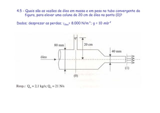 4.5 - Quais são as vazões de óleo em massa e em peso no tubo convergente da
figura, para elevar uma coluna de 20 cm de óleo no ponto (0)?
Dados; desprezar as perdas; γóleo= 8.000 N/m³; g = 10 mls²
 