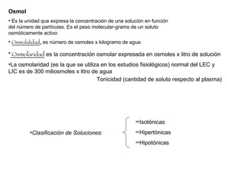 Osmol  Es la unidad que expresa la concentración de una solución en función del número de partículas. Es el peso molecular-gramo de un soluto osmóticamente activo  Osmolalidad ,  es número de osmoles x kilogramo de agua Osmolaridad  es la concentración osmolar expresada en osmoles x litro de solución  La osmolaridad (es la que se utiliza en los estudios fisiológicos) normal del LEC y LIC es de 300 miliosmoles x litro de agua  Clasificación de Soluciones: Tonicidad (cantidad de soluto respecto al plasma) Isotónicas Hipertónicas Hipotónicas 