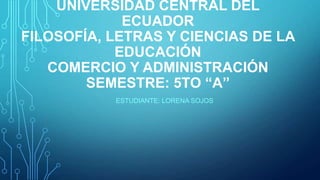 UNIVERSIDAD CENTRAL DEL
ECUADOR
FILOSOFÍA, LETRAS Y CIENCIAS DE LA
EDUCACIÓN
COMERCIO Y ADMINISTRACIÓN
SEMESTRE: 5TO “A”
ESTUDIANTE: LORENA SOJOS

 